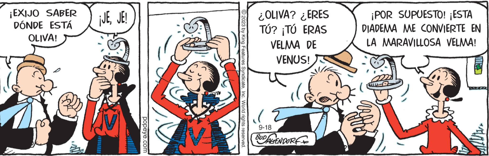 Fiction OCR: ¡EXIJO SABER DÓNDE ESTÁ OLIVA! ¡JEJE! popeye.com 2023 by King Features SyndicateInc. World rights reserved. ¿OLIVA? ¿ERES TÚ? ¡TÚ ERAS VELMA DE VENUS! 9-18 BUDALENDORF ¡POR SUPUESTO! ¡ESTA DIADEMA ME CONVIERTE EN LA MARAVILLOSA VELMA! UN ¡ EXIJO SABER DÓNDE ESTÁ OLIVA ! ¡ JEJE ! popeye.com 2023 by King Features SyndicateInc. World rights reserved . ¿ OLIVA ? ¿ ERES TÚ ? ¡ TÚ ERAS VELMA DE VENUS ! 9-18 BUDALENDORF ¡ POR SUPUESTO ! ¡ ESTA DIADEMA ME CONVIERTE EN LA MARAVILLOSA VELMA ! UN