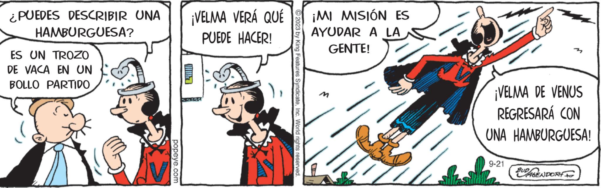 Drawing OCR: ¿PUEDES DESCRIBIR UNA HAMBURGUESA? ES UN TROZO DE VACA EN UN BOLLO PARTIDO popeye.com ¡VELMA VERÁ QUE PUEDE HACER! Y © 2023 by King Features SyndicateInc. World rights reserved. ¡MI MISIÓN ES AYUDAR A LA GENTE! IN CISTER ¡VELMA DE VENUS REGRESARÁ CON UNA HAMBURGUESA! 9-21 BUDGENDORF ¿ PUEDES DESCRIBIR UNA HAMBURGUESA ? ES UN TROZO DE VACA EN UN BOLLO PARTIDO popeye.com ¡ VELMA VERÁ QUE PUEDE HACER ! Y © 2023 by King Features SyndicateInc. World rights reserved . ¡ MI MISIÓN ES AYUDAR A LA GENTE ! IN CISTER ¡ VELMA DE VENUS REGRESARÁ CON UNA HAMBURGUESA ! 9-21 BUDGENDORF