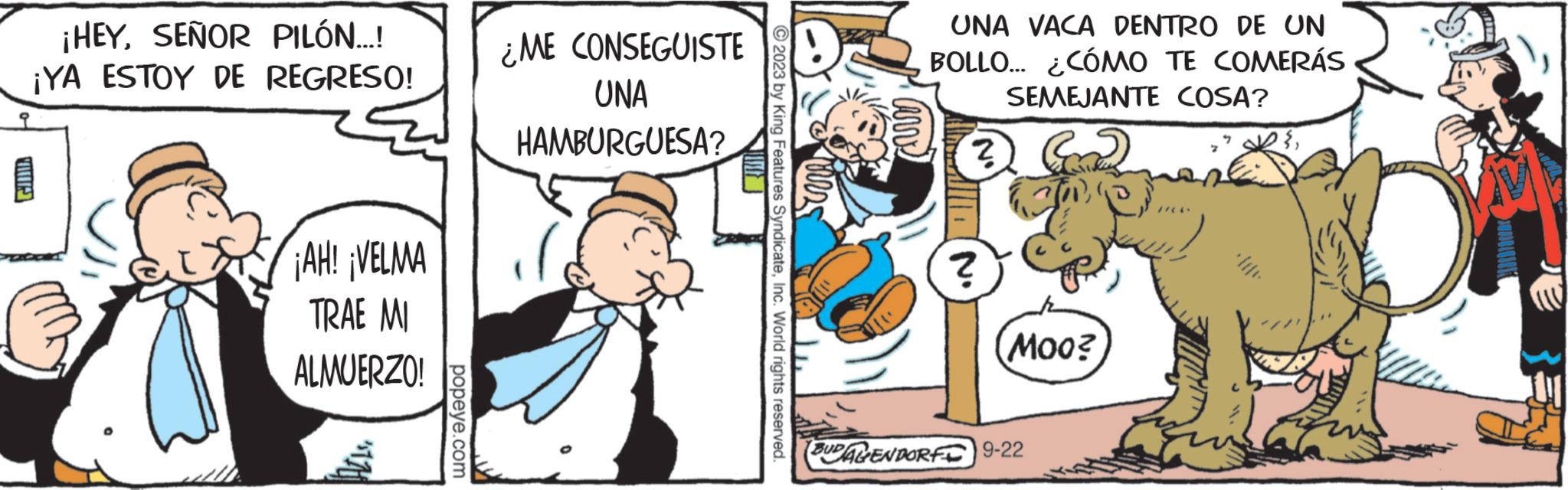 Conversation OCR: GIRD ¡HEYSEÑOR PILÓN...! ¡YA ESTOY DE REGRESO! ¡AH! ¡VELMA TRAE MI ALMUERZO! popeye.com ¿ME CONSEGUISTE UNA HAMBURGUESA? ?2023 by King Features SyndicateInc. World rights reserved. UNA VACA DENTRO DE UN BOLLO... ¿CÓMO TE COMERÁS SEMEJANTE COSA? ? Com ? Moo? BUDALENDORF 9-22 F! GIRD ¡ HEYSEÑOR PILÓN ... ! ¡ YA ESTOY DE REGRESO ! ¡ AH ! ¡ VELMA TRAE MI ALMUERZO ! popeye.com ¿ ME CONSEGUISTE UNA HAMBURGUESA ? ?2023 by King Features SyndicateInc. World rights reserved . UNA VACA DENTRO DE UN BOLLO ... ¿ CÓMO TE COMERÁS SEMEJANTE COSA ? ? Com ? Moo ? BUDALENDORF 9-22 F !