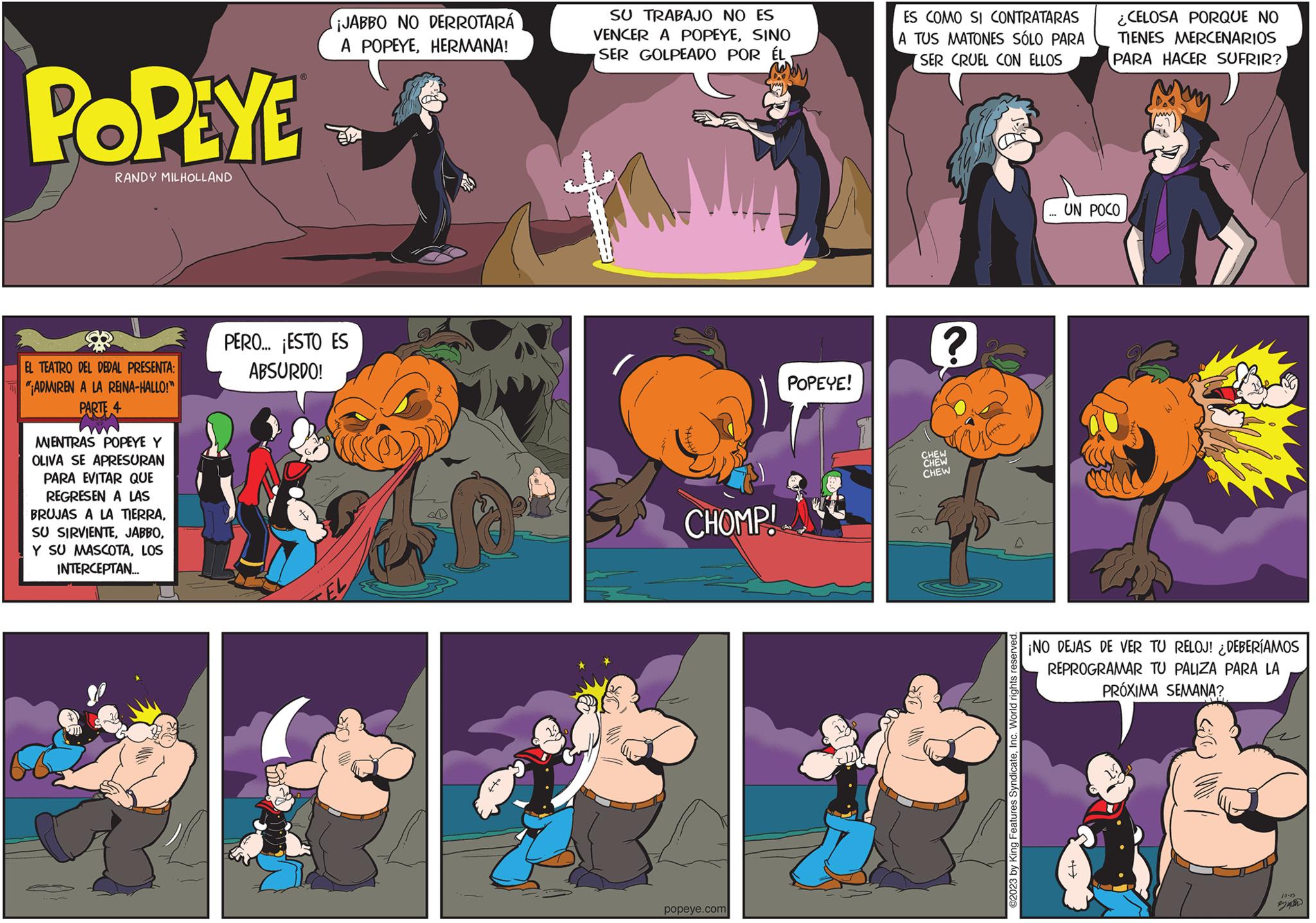 Fictional character OCR: POPEYE RANDY MILHOLLAND EL TEATRO DEL DEDAL PRESENTA: "ADMIREN A LA REINA-HALLO!" PARTE 4 MIENTRAS POPEYE Y OLIVA SE APRESURAN PARA EVITAR QUE REGRESEN A LAS BRUJAS A LA TIERRALOS INTERCEPTAN... JABBO NO DERROTARÁ A POPEYEHERMANA! PERO... ¡ESTO ES ABSURDO! 4 SU TRABAJO NO ES VENCER A POPEYESINO SER GOLPEADO POR ÉL CHOMP! popeye.com POPEYE! ES COMO SI CONTRATARAS A TUS MATONES SÓLO PARA SER CRUEL CON ELLOS ? CHEW CHEW CHEW ©2023 by King Features SyndicateInc. World rights reserved. ¿CELOSA PORQUE NO TIENES MERCENARIOS PARA HACER SUFRIR? UN POCO ¡NO DEJAS DE VER TU RELOJ! ¿DEBERÍAMOS REPROGRAMAR TU PALIZA PARA LA PRÓXIMA SEMANA? W D POPEYE RANDY MILHOLLAND EL TEATRO DEL DEDAL PRESENTA : " ADMIREN A LA REINA - HALLO ! " PARTE 4 MIENTRAS POPEYE Y OLIVA SE APRESURAN PARA EVITAR QUE REGRESEN A LAS BRUJAS A LA TIERRASU SIRVIENTEY SU MASCOTALOS INTERCEPTAN ... JABBO NO DERROTARÁ A POPEYEHERMANA ! PERO ... ¡ ESTO ES ABSURDO ! 4 SU TRABAJO NO ES VENCER A POPEYESINO SER GOLPEADO POR ÉL CHOMP ! popeye.com POPEYE ! ES COMO SI CONTRATARAS A TUS MATONES SÓLO PARA SER CRUEL CON ELLOS ? CHEW CHEW CHEW © 2023 by King Features SyndicateInc. World rights reserved . ¿ CELOSA PORQUE NO TIENES MERCENARIOS PARA HACER SUFRIR ? UN POCO ¡ NO DEJAS DE VER TU RELOJ ! ¿ DEBERÍAMOS REPROGRAMAR TU PALIZA PARA LA PRÓXIMA SEMANA ? W D
