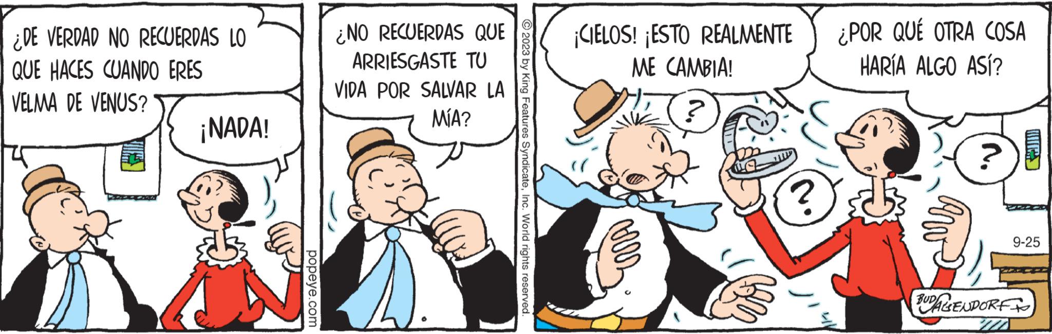 Humour OCR: ¿DE VERDAD NO RECUERDAS LO QUE HACES CUANDO ERES VELMA DE VENUS? ¡NADA! popeye.com ¿NO RECUERDAS QUE ARRIESGASTE TU VIDA POR SALVAR LA MÍA? © 2023 by King Features SyndicateInc. World rights reserved. ¡CIELOS! ¡ESTO REALMENTE ME CAMBIA! ? ¿POR QUÉ OTRA COSA HARÍA ALGO ASÍ? N. 9-25 BUDA GENDORF ¿ DE VERDAD NO RECUERDAS LO QUE HACES CUANDO ERES VELMA DE VENUS ? ¡ NADA ! popeye.com ¿ NO RECUERDAS QUE ARRIESGASTE TU VIDA POR SALVAR LA MÍA ? © 2023 by King Features SyndicateInc. World rights reserved . ¡ CIELOS ! ¡ ESTO REALMENTE ME CAMBIA ! ? ¿ POR QUÉ OTRA COSA HARÍA ALGO ASÍ ? N. 9-25 BUDA GENDORF