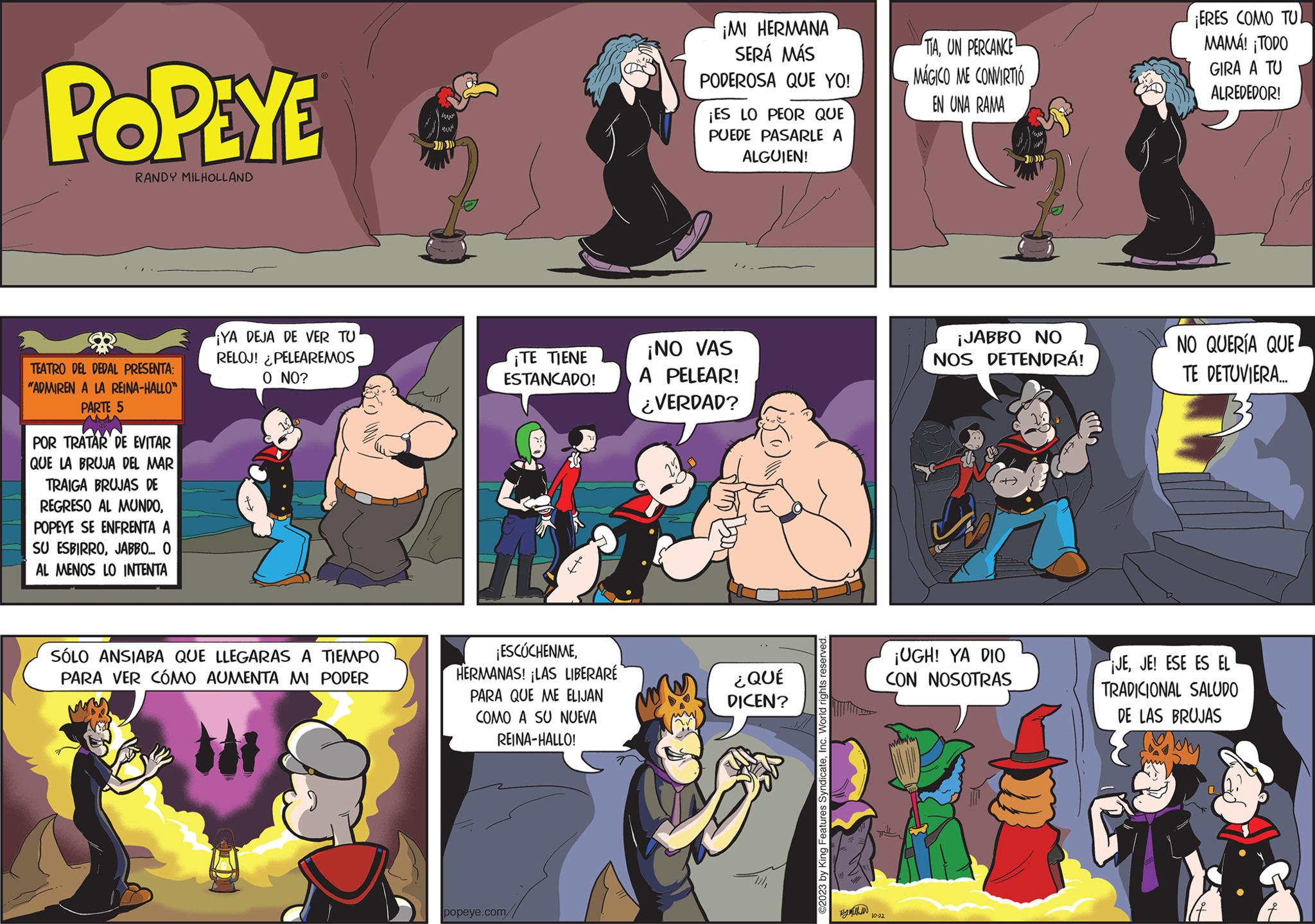 Fiction OCR: POPEYE RANDY MILHOLLAND TEATRO DEL DEDAL PRESENTA: "ADMIREN A LA REINA-HALLO" PARTE 5 Aw POR TRATAR DE EVITAR QUE LA BRUJA DEL MAR TRAIGA BRUJAS DE REGRESO AL MUNDOPOPEYE SE ENFRENTA A SU ESBIRROJABBO... O AL MENOS LO INTENTA ¡YA DEJA DE VER TU RELOJ! ¿PELEAREMOS O NO? W SÓLO ANSIABA QUE LLEGARAS A TIEMPO PARA VER CÓMO AUMENTA MI PODER www un ¡TE TIENE ESTANCADO! St ¡ESCÚCHENMEHERMANAS! ¡LAS LIBERARÉ PARA QUE ME ELIJAN COMO A SU NUEVA REINA-HALLO! popeye.com ¡MI HERMANA SERÁ MÁS PODEROSA QUE YO! ¡ES LO PEOR QUE PUEDE PASARLE A ALGUIEN! ¡NO VAS A PELEAR! ¿VERDAD? ¿QUÉ DICEN? ©2023 by King Features SyndicateInc. World rights reserved. 10-22 TIAUN PERCANCE MÁGICO ME CONVIRTIÓ EN UNA RAMA ¡JABBO NO NOS DETENDRÁ! ¡UGH! YA DIO CON NOSOTRAS ¡ERES COMO TUL MAMÁ! ¡TODO GIRA A TU ALREDEDOR! NO QUERÍA QUE TE DETUVIERA... JEJE! ESE ES EL TRADICIONAL SALUDO DE LAS BRUJAS Enbry POPEYE RANDY MILHOLLAND TEATRO DEL DEDAL PRESENTA : " ADMIREN A LA REINA - HALLO " PARTE 5 Aw POR TRATAR DE EVITAR QUE LA BRUJA DEL MAR TRAIGA BRUJAS DE REGRESO AL MUNDOPOPEYE SE ENFRENTA A SU ESBIRROJABBO ... O AL MENOS LO INTENTA ¡ YA DEJA DE VER TU RELOJ ! ¿ PELEAREMOS O NO ? W SÓLO ANSIABA QUE LLEGARAS A TIEMPO PARA VER CÓMO AUMENTA MI PODER www un ¡ TE TIENE ESTANCADO ! St ¡ ESCÚCHENMEHERMANAS ! ¡ LAS LIBERARÉ PARA QUE ME ELIJAN COMO A SU NUEVA REINA - HALLO ! popeye.com ¡ MI HERMANA SERÁ MÁS PODEROSA QUE YO ! ¡ ES LO PEOR QUE PUEDE PASARLE A ALGUIEN ! ¡ NO VAS A PELEAR ! ¿ VERDAD ? ¿ QUÉ DICEN ? © 2023 by King Features SyndicateInc. World rights reserved . 10-22 TIAUN PERCANCE MÁGICO ME CONVIRTIÓ EN UNA RAMA ¡ JABBO NO NOS DETENDRÁ ! ¡ UGH ! YA DIO CON NOSOTRAS ¡ ERES COMO TUL MAMÁ ! ¡ TODO GIRA A TU ALREDEDOR ! NO QUERÍA QUE TE DETUVIERA ... JEJE ! ESE ES EL TRADICIONAL SALUDO DE LAS BRUJAS Enbry