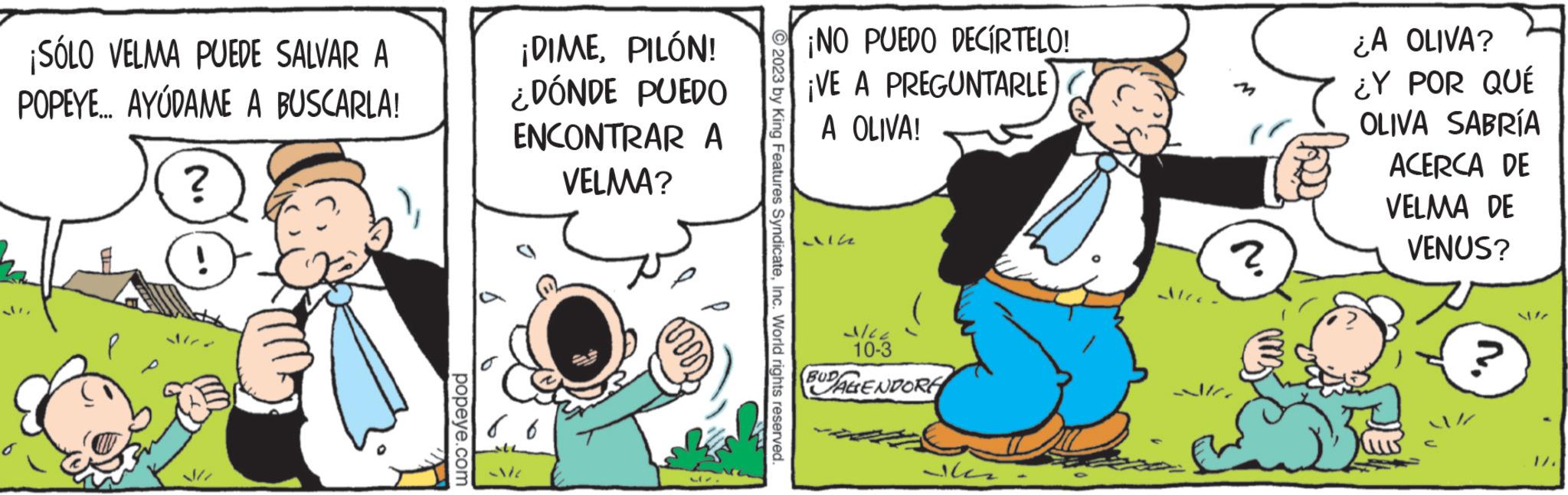 Sharing OCR: ¡SÓLO VELMA PUEDE SALVAR A POPEYE... AYUDAME A BUSCARLA! ? popeye.com ¡DIMEPILÓN! ¿DÓNDE PUEDO ENCONTRAR A VELMA? 86 ALL Me Mr. © 2023 by King Features SyndicateInc. World rights reserved. ¡NO PUEDO DECIRTELO! ¡VE A PREGUNTARLE A OLIVA! 21162 3/22 10-3 BUDALENDORE ??? Ales. ? ¿A OLIVA? ¿Y POR QUÉ OLIVA SABRÍA ACERCA DE VELMA DE VENUS? 1/. ¡ SÓLO VELMA PUEDE SALVAR A POPEYE ... AYUDAME A BUSCARLA ! ? popeye.com ¡ DIMEPILÓN ! ¿ DÓNDE PUEDO ENCONTRAR A VELMA ? 86 ALL Me Mr. © 2023 by King Features SyndicateInc. World rights reserved . ¡ NO PUEDO DECIRTELO ! ¡ VE A PREGUNTARLE A OLIVA ! 21162 3/22 10-3 BUDALENDORE ?? ? Ales . ? ¿ A OLIVA ? ¿ Y POR QUÉ OLIVA SABRÍA ACERCA DE VELMA DE VENUS ? 1 / .