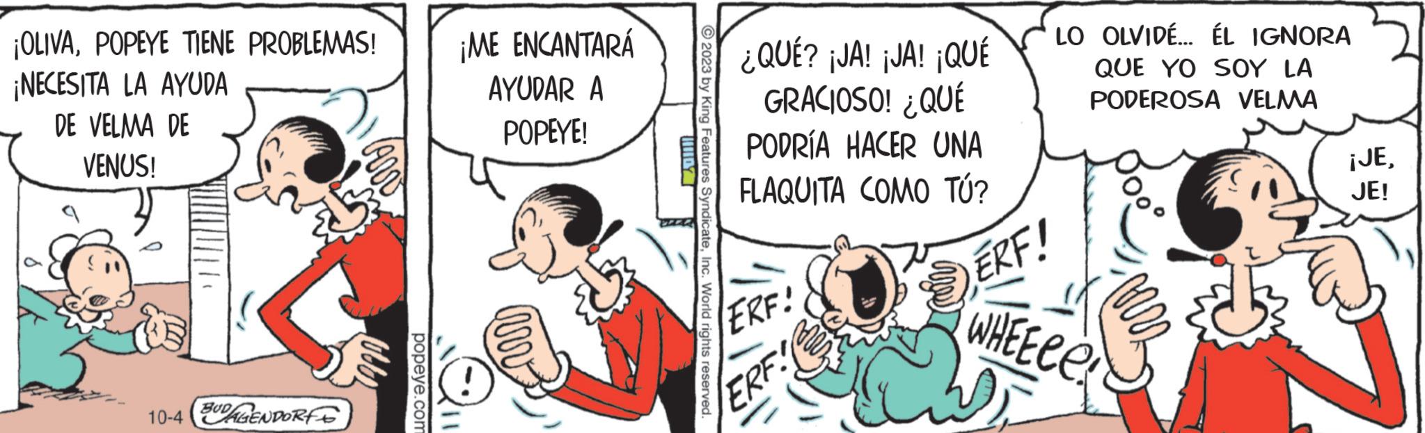 Parallel OCR: ¡OLIVAPOPEYE TIENE PROBLEMAS! ¡NECESITA LA AYUDA DE VELMA DE VENUS! 10-4 BUDGENDORFS popeye.com ¡ME ENCANTARÁ AYUDAR A POPEYE! © 2023 by King Features SyndicateInc. World rights reserved. ¿QUÉ? ¡JA! ¡JA! ¡QUÉ GRACIOSO! ¿QUÉ PODRÍA HACER UNA FLAQUITA COMO TÚ? ERF! ERF LO OLVIDE... ÉL IGNORA QUE YO SOY LA PODEROSA VELMA SERF! WHEECe ¡JEJE! W ¡ OLIVAPOPEYE TIENE PROBLEMAS ! ¡ NECESITA LA AYUDA DE VELMA DE VENUS ! 10-4 BUDGENDORFS popeye.com ¡ ME ENCANTARÁ AYUDAR A POPEYE ! © 2023 by King Features SyndicateInc. World rights reserved . ¿ QUÉ ? ¡ JA ! ¡ JA ! ¡ QUÉ GRACIOSO ! ¿ QUÉ PODRÍA HACER UNA FLAQUITA COMO TÚ ? ERF ! ERF LO OLVIDE ... ÉL IGNORA QUE YO SOY LA PODEROSA VELMA SERF ! WHEECe ¡ JEJE ! W