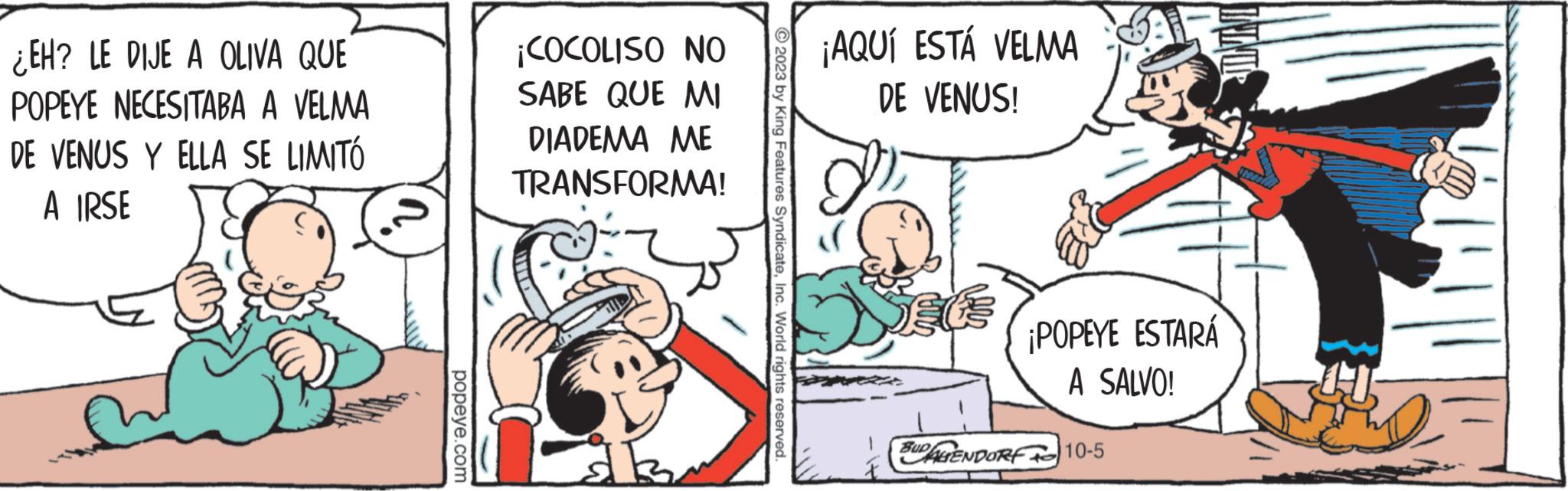 Art OCR: ¿EH? LE DIJE A OLIVA QUE POPEYE NECESITABA A VELMA DE VENUS Y ELLA SE LIMITÓ A IRSE popeye.com ¡COCOLISO NO SABE QUE MI DIADEMA ME TRANSFORMA! ?2023 by King Features SyndicateInc. World rights reserved. ¡AQUÍ ESTÁ VELMA DE VENUS! LIND ¡POPEYE ESTARÁ A SALVO! SUDAGENDORF 10-5 ¿ EH ? LE DIJE A OLIVA QUE POPEYE NECESITABA A VELMA DE VENUS Y ELLA SE LIMITÓ A IRSE popeye.com ¡ COCOLISO NO SABE QUE MI DIADEMA ME TRANSFORMA ! ?2023 by King Features SyndicateInc. World rights reserved . ¡ AQUÍ ESTÁ VELMA DE VENUS ! LIND ¡ POPEYE ESTARÁ A SALVO ! SUDAGENDORF 10-5