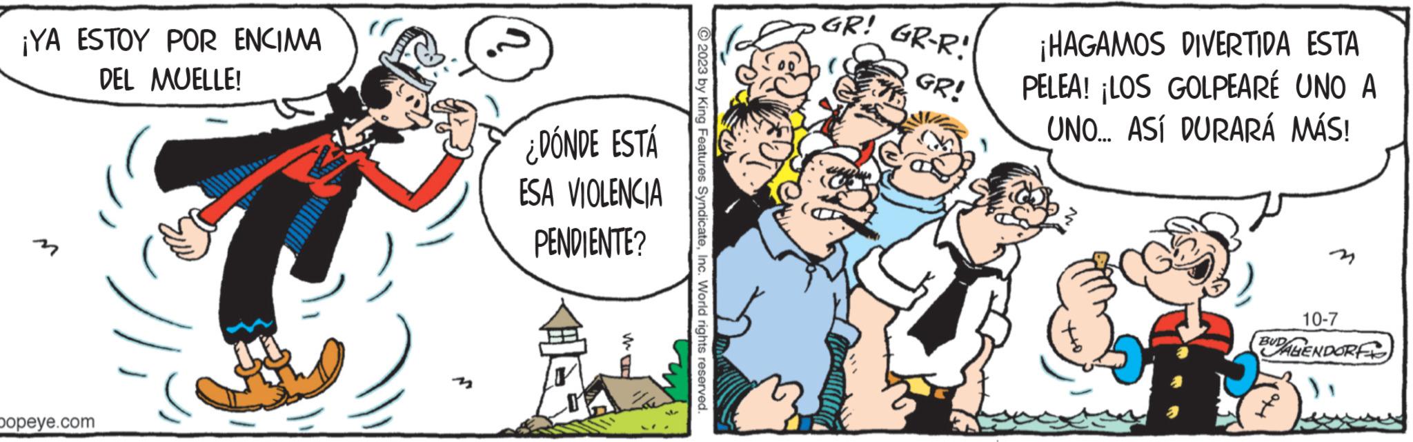Mammal OCR: ¡YA ESTOY POR ENCIMA DEL MUELLE! popeye.com ¿DÓNDE ESTÁ ESA VIOLENCIA PENDIENTE? © 2023 by King Features SyndicateInc. World rights reserved. GR! GR-R! GR! ¡HAGAMOS DIVERTIDA ESTA PELEA! ¡LOS GOLPEARÉ UNO A UNO... ASÍ DURARÁ MÁS! 3 10-7 BUDAHENDORF ¡ YA ESTOY POR ENCIMA DEL MUELLE ! popeye.com ¿ DÓNDE ESTÁ ESA VIOLENCIA PENDIENTE ? © 2023 by King Features SyndicateInc. World rights reserved . GR ! GR - R ! GR ! ¡ HAGAMOS DIVERTIDA ESTA PELEA ! ¡ LOS GOLPEARÉ UNO A UNO ... ASÍ DURARÁ MÁS ! 3 10-7 BUDAHENDORF