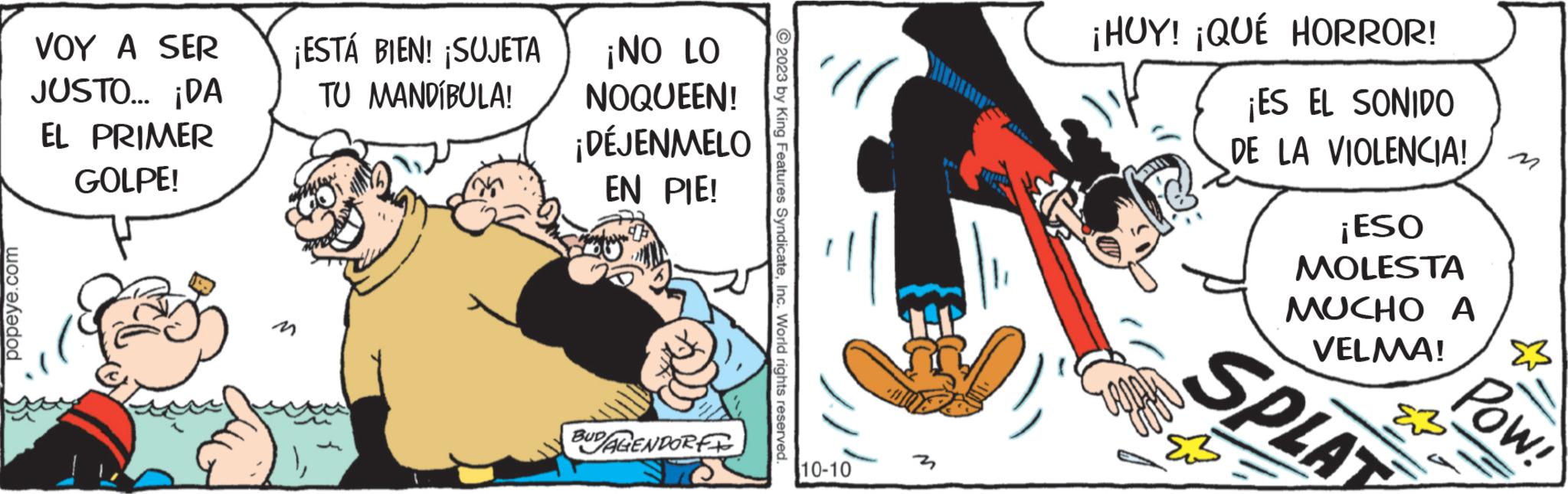 Fiction OCR: popeye.com VOY A SER JUSTO... ¡DA EL PRIMER GOLPE! ¡ESTÁ BIEN! ¡SUJETA TU MANDÍBULA! ¡NO LO NOQUEEN! ¡DÉJENMELO EN PIE! BUDAGENDORF © 2023 by King Features SyndicateInc. World rights reserved 10-10 ¡HUY! ¡QUE HORROR! ¡ES EL SONIDO DE LA VIOLENCIA! ¡ESO MOLESTA MUCHO A VELMA! &3 SPLAT M Pow! popeye.com VOY A SER JUSTO ... ¡ DA EL PRIMER GOLPE ! ¡ ESTÁ BIEN ! ¡ SUJETA TU MANDÍBULA ! ¡ NO LO NOQUEEN ! ¡ DÉJENMELO EN PIE ! BUDAGENDORF © 2023 by King Features SyndicateInc. World rights reserved 10-10 ¡ HUY ! ¡ QUE HORROR ! ¡ ES EL SONIDO DE LA VIOLENCIA ! ¡ ESO MOLESTA MUCHO A VELMA ! & 3 SPLAT M Pow !