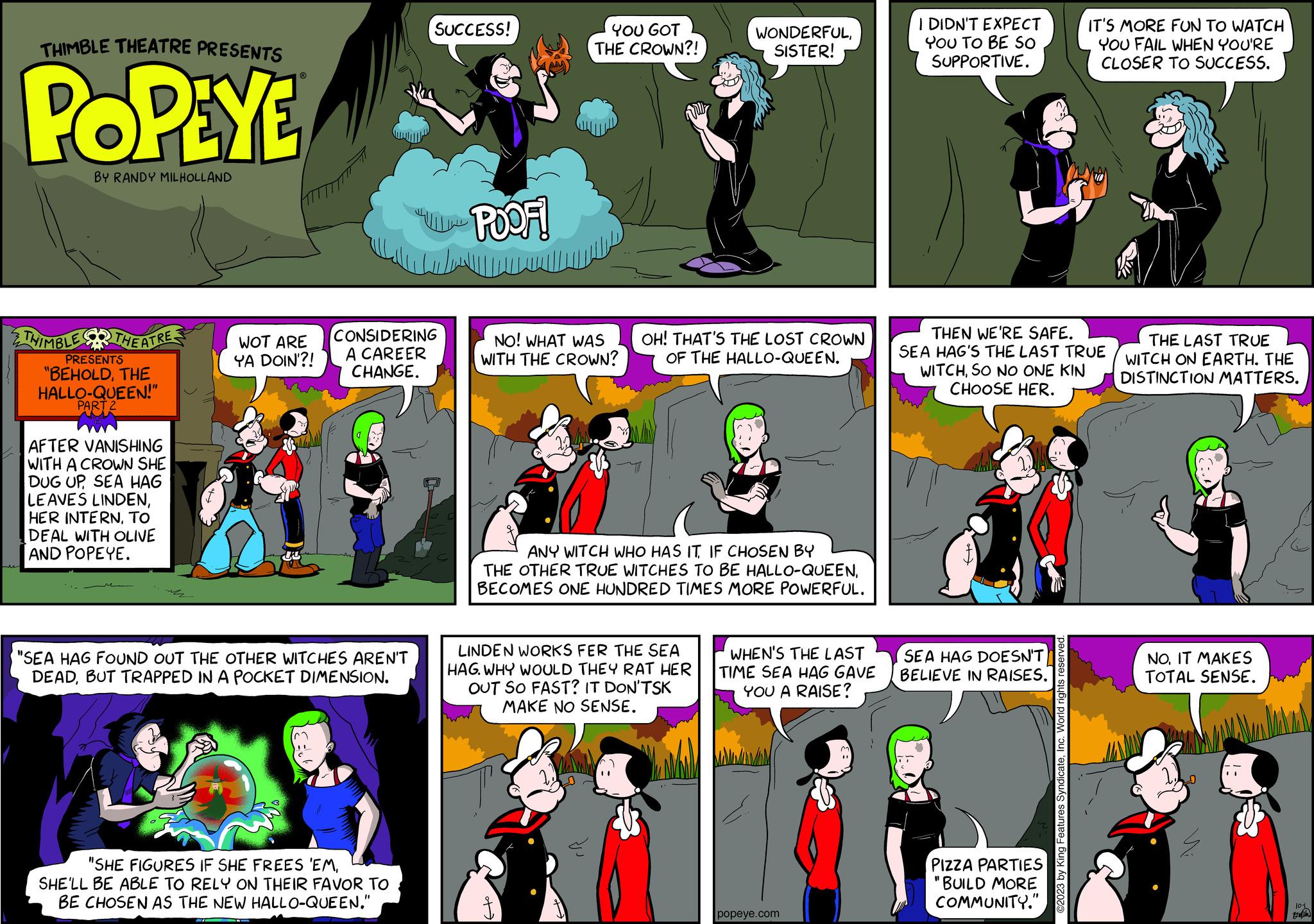 Fiction OCR: THIMBLE THEATRE PRESENTS POPEYE BY RANDY MILHOLLAND THIMBLE THEATRE. PRESENTS "BEHOLDTHE HALLO-QUEEN!" PART 2 AFTER VANISHING WITH A CROWN SHE DUG UPSEA HAG LEAVES LINDENTO DEAL WITH OLIVE AND POPEYE. WOT ARE YA DOIN'?! US CONSIDERING A CAREER CHANGE. "SEA HAG FOUND OUT THE OTHER WITCHES AREN'T DEADBUT TRAPPED IN A POCKET DIMENSION. SUCCESS! SHELL BE ABLE TO RELY ON THEIR FAVOR TO BE CHOSEN AS THE NEW HALLO-QUEEN." POOF! YOU GOT THE CROWN?! NO! WHAT WAS WITH THE CROWN? WONDERFULSISTER! OH! THAT'S THE LOST CROWN OF THE HALLO-QUEEN. ANY WITCH WHO HAS IT IF CHOSEN BY THE OTHER TRUE WITCHES TO BE HALLO-QUEENBECOMES ONE HUNDRED TIMES MORE POWERFUL. LINDEN WORKS FER THE SEA HAG. WHY WOULD THEY RAT HER OUT SO FAST? IT DON'TSK MAKE NO SENSE. WHEN'S THE LAST TIME SEA HAG GAVE YOU A RAISE? popeye.com I DIDN'T EXPECT YOU TO BE SO SUPPORTIVE. THEN WE'RE SAFE. SEA HAG'S THE LAST TRUE WITCHSO NO ONE KIN CHOOSE HER. SEA HAG DOESN'T BELIEVE IN RAISES. PIZZA PARTIES "BUILD MORE COMMUNITY." IT'S MORE FUN TO WATCH YOU FAIL WHEN YOU'RE CLOSER TO SUCCESS. ©2023 by King Features SyndicateInc. World rights reserved THE LAST TRUE WITCH ON EARTH. THE DISTINCTION MATTERS. NO. IT MAKES TOTAL SENSE. 101 tran THIMBLE THEATRE PRESENTS POPEYE BY RANDY MILHOLLAND THIMBLE THEATRE . PRESENTS " BEHOLDTHE HALLO - QUEEN ! " PART 2 AFTER VANISHING WITH A CROWN SHE DUG UPSEA HAG LEAVES LINDENHER INTERNTO DEAL WITH OLIVE AND POPEYE . WOT ARE YA DOIN ' ?! US CONSIDERING A CAREER CHANGE . " SEA HAG FOUND OUT THE OTHER WITCHES AREN'T DEADBUT TRAPPED IN A POCKET DIMENSION . SUCCESS ! SHELL BE ABLE TO RELY ON THEIR FAVOR TO BE CHOSEN AS THE NEW HALLO - QUEEN . " POOF ! YOU GOT THE CROWN ?! NO ! WHAT WAS WITH THE CROWN ? WONDERFULSISTER ! OH ! THAT'S THE LOST CROWN OF THE HALLO - QUEEN . ANY WITCH WHO HAS IT IF CHOSEN BY THE OTHER TRUE WITCHES TO BE HALLO - QUEENBECOMES ONE HUNDRED TIMES MORE POWERFUL . LINDEN WORKS FER THE SEA HAG . WHY WOULD THEY RAT HER OUT SO FAST ? IT DON'TSK MAKE NO SENSE . WHEN'S THE LAST TIME SEA HAG GAVE YOU A RAISE ? popeye.com I DIDN'T EXPECT YOU TO BE SO SUPPORTIVE . THEN WE'RE SAFE . SEA HAG'S THE LAST TRUE WITCHSO NO ONE KIN CHOOSE HER . SEA HAG DOESN'T BELIEVE IN RAISES . PIZZA PARTIES " BUILD MORE COMMUNITY . " IT'S MORE FUN TO WATCH YOU FAIL WHEN YOU'RE CLOSER TO SUCCESS . © 2023 by King Features SyndicateInc. World rights reserved THE LAST TRUE WITCH ON EARTH . THE DISTINCTION MATTERS . NO . IT MAKES TOTAL SENSE . 101 tran