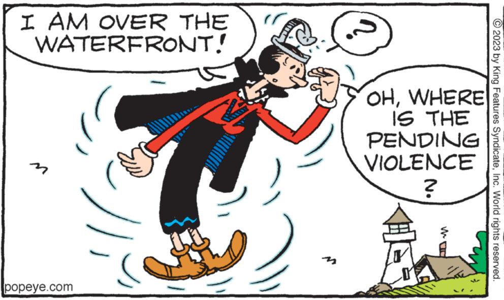 Sharing OCR: I AM OVER THE WATERFRONT! popeye.com 22 OHWHERE IS THE PENDING VIOLENCE ? ? MOD © 2023 by King Features SyndicateInc. World rights reserved. I AM OVER THE WATERFRONT ! popeye.com 22 OHWHERE IS THE PENDING VIOLENCE ? ? MOD © 2023 by King Features SyndicateInc. World rights reserved .