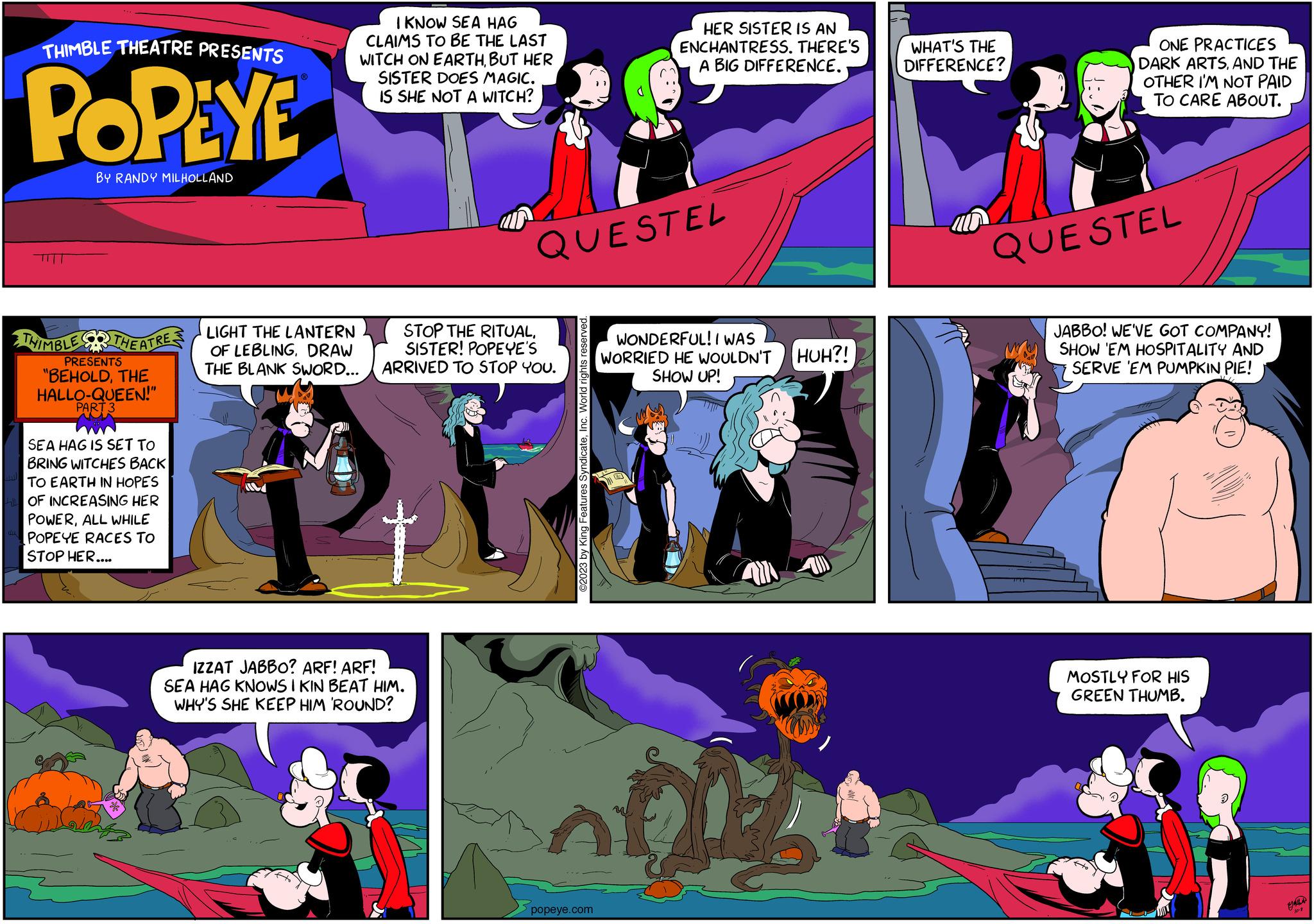 Comics OCR: THIMBLE THEATRE PRESENTS POPEYE BY RANDY MILHOLLAND THIMBLE THEATRE PRESENTS "BEHOLDTHE HALLO-QUEEN!" PART 3 SEA HAG IS SET TO BRING WITCHES BACK TO EARTH IN HOPES OF INCREASING HER POWERALL WHILE POPEYE RACES TO STOP HER.... ? I KNOW SEA HAG CLAIMS TO BE THE LAST WITCH ON EARTHBUT HER SISTER DOES MAGIC. IS SHE NOT A WITCH? LIGHT THE LANTERN OF LEBLINGDRAW THE BLANK SWORD... STOP THE RITUALSISTER! POPEYE'S ARRIVED TO STOP YOU. IZZAT JABBO? ARF! ARF! SEA HAG KNOWS I KIN BEAT HIM. WHY'S SHE KEEP HIM 'ROUND? QUESTEL ©2023 by King Features SyndicateInc. World rights reserved HER SISTER IS AN ENCHANTRESS. THERE'S A BIG DIFFERENCE.. popeye.com WONDERFUL! I WAS WORRIED HE WOULDN'T SHOW UP! HUH?! WHAT'S THE DIFFERENCE? PS ONE PRACTICES DARK ARTSAND THE OTHER I'M NOT PAID TO CARE ABOUT. QUE STEL JABBO! WE'VE GOT COMPANY! SHOW EM HOSPITALITY AND SERVE 'EM PUMPKIN PIE! MOSTLY FOR HIS GREEN THUMB. I 10-8 THIMBLE THEATRE PRESENTS POPEYE BY RANDY MILHOLLAND THIMBLE THEATRE PRESENTS " BEHOLDTHE HALLO - QUEEN ! " PART 3 SEA HAG IS SET TO BRING WITCHES BACK TO EARTH IN HOPES OF INCREASING HER POWERALL WHILE POPEYE RACES TO STOP HER .... ? I KNOW SEA HAG CLAIMS TO BE THE LAST WITCH ON EARTHBUT HER SISTER DOES MAGIC . IS SHE NOT A WITCH ? LIGHT THE LANTERN OF LEBLINGDRAW THE BLANK SWORD ... STOP THE RITUALSISTER ! POPEYE'S ARRIVED TO STOP YOU . IZZAT JABBO ? ARF ! ARF ! SEA HAG KNOWS I KIN BEAT HIM . WHY'S SHE KEEP HIM ' ROUND ? QUESTEL © 2023 by King Features SyndicateInc. World rights reserved HER SISTER IS AN ENCHANTRESS . THERE'S A BIG DIFFERENCE .. popeye.com WONDERFUL ! I WAS WORRIED HE WOULDN'T SHOW UP ! HUH ?! WHAT'S THE DIFFERENCE ? PS ONE PRACTICES DARK ARTSAND THE OTHER I'M NOT PAID TO CARE ABOUT . QUE STEL JABBO ! WE'VE GOT COMPANY ! SHOW EM HOSPITALITY AND SERVE ' EM PUMPKIN PIE ! MOSTLY FOR HIS GREEN THUMB . I 10-8