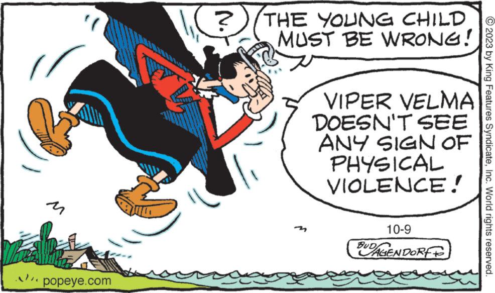 Graphics OCR: M popeye.com ? THE YOUNG CHILD MUST BE WRONG! VIPER VELMA DOESN'T SEE ANY SIGN OF PHYSICAL VIOLENCE! 10-9 BUDAGENDORF © 2023 by King Features SyndicateInc. World rights reserved. M popeye.com ? THE YOUNG CHILD MUST BE WRONG ! VIPER VELMA DOESN'T SEE ANY SIGN OF PHYSICAL VIOLENCE ! 10-9 BUDAGENDORF © 2023 by King Features SyndicateInc. World rights reserved .