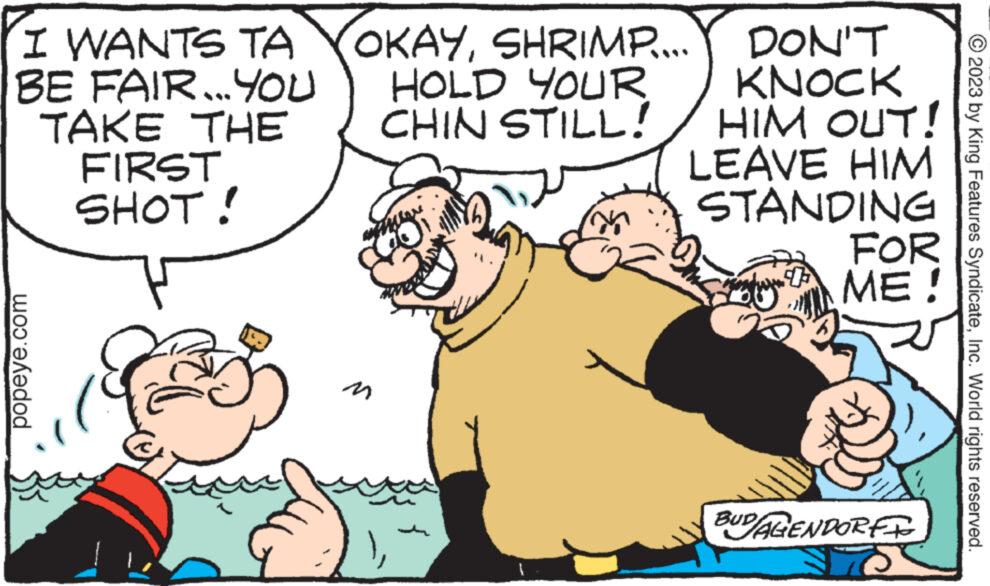 Interaction OCR: I WANTS TA BE FAIR...YOU TAKE THE FIRST SHOT! popeye.com OKAYSHRIMP.... HOLD YOUR CHIN STILL! www DON'T KNOCK HIM OUT! LEAVE HIM STANDING FOR ME! BUD/AGENDORFF © 2023 by King Features SyndicateInc. World rights reserved. I WANTS TA BE FAIR ... YOU TAKE THE FIRST SHOT ! popeye.com OKAYSHRIMP .... HOLD YOUR CHIN STILL ! www DON'T KNOCK HIM OUT ! LEAVE HIM STANDING FOR ME ! BUD / AGENDORFF © 2023 by King Features SyndicateInc. World rights reserved .