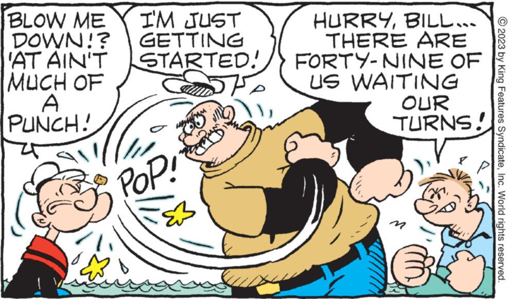 Font OCR: BLOW ME I'M JUST DOWN!? GETTING 'AT AIN'T STARTED! MUCH OF A PUNCH! ? POP! Bulw HURRYBILL... THERE ARE FORTY-NINE OF US WAITING OUR TURNS! M © 2023 by King Features SyndicateInc. World rights reserved. BLOW ME I'M JUST DOWN !? GETTING ' AT AIN'T STARTED ! MUCH OF A PUNCH ! ? POP ! Bulw HURRYBILL ... THERE ARE FORTY - NINE OF US WAITING OUR TURNS ! M © 2023 by King Features SyndicateInc. World rights reserved .