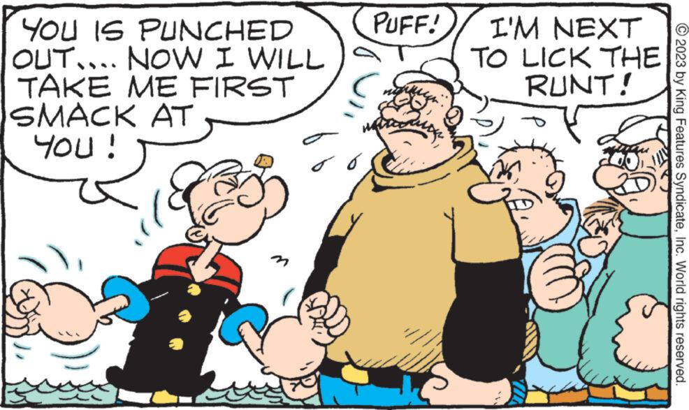 Art OCR: YOU IS PUNCHED OUT.... NOW I WILL TAKE ME FIRST SMACK AT YOU! n PUFF! wou I'M NEXT TO LICK THE RUNT! © 2023 by King Features SyndicateInc. World rights reserved. YOU IS PUNCHED OUT .... NOW I WILL TAKE ME FIRST SMACK AT YOU ! n PUFF ! wou I'M NEXT TO LICK THE RUNT ! © 2023 by King Features SyndicateInc. World rights reserved .