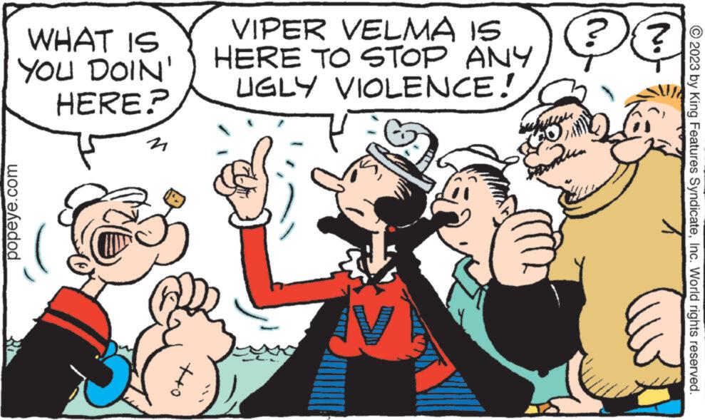 Happy OCR: WHAT IS YOU DOIN' HERE? popeye.com 21 ++o VIPER VELMA IS HERE TO STOP ANY UGLY VIOLENCE! ?? supuca © 2023 by King Features SyndicateInc. World rights reserved. WHAT IS YOU DOIN ' HERE ? popeye.com 21 ++ o VIPER VELMA IS HERE TO STOP ANY UGLY VIOLENCE ! ?? supuca © 2023 by King Features SyndicateInc. World rights reserved .