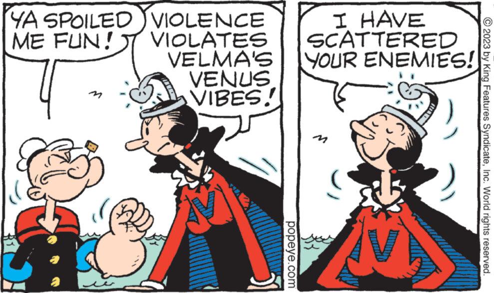 People OCR: YA SPOILED ME FUN! 4 2 e VIOLENCE VIOLATES VELMA'S YOUR ENEMIES!! VENUS VIBES! mund I HAVE SCATTERED popeye.com © 2023 by King Features SyndicateInc. World rights reserved. YA SPOILED ME FUN ! 4 2 e VIOLENCE VIOLATES VELMA'S YOUR ENEMIES !! VENUS VIBES ! mund I HAVE SCATTERED popeye.com © 2023 by King Features SyndicateInc. World rights reserved .