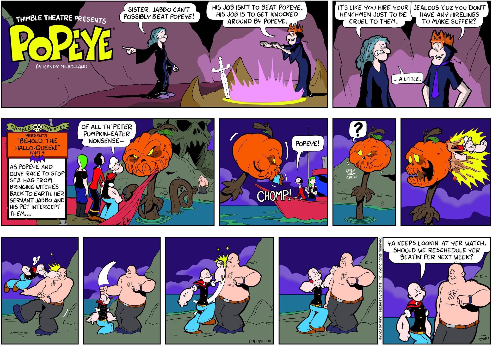 Art OCR: THIMBLE THEATRE PRESENTS POPEYE BY RANDY MILHOLLAND THIMBLE THEATRE OF ALL TH' PETER PUMPKIN-EATER NONSENSE- PRESENTS "BEHOLDTHE HALLO-QUEEN!" PART SISTERJABBO CAN'T POSSIBLY BEAT POPEYE! AS POPEYE AND OLIVE RACE TO STOP SEA HAG FROM BRINGING WITCHES BACK TO EARTHHER SERVANT JABBO AND HIS PET INTERCEPT THEM.... HIS JOB ISN'T TO BEAT POPEYE. HIS JOB IS TO GET KNOCKED AROUND BY POPEYE. CHOMP! popeye.com POPEYE! IT'S LIKE YOU HIRE YOUR HENCHMEN JUST TO BE CRUEL TO THEM. ? CHEW CHEW CHEW m ©2023 by King Features SyndicateInc. World rights reserve JEALOUS 'CUZ YOU DON'T HAVE ANY HIRELINGS TO MAKE SUFFER? ...A LITTLE. YA KEEPS LOOKIN' AT YER WATCH. SHOULD WE RESCHEDULE YER BEATIN' FER NEXT WEEK? 10-15 ? THIMBLE THEATRE PRESENTS POPEYE BY RANDY MILHOLLAND THIMBLE THEATRE OF ALL TH ' PETER PUMPKIN - EATER NONSENSE PRESENTS " BEHOLDTHE HALLO - QUEEN ! " PART SISTERJABBO CAN'T POSSIBLY BEAT POPEYE ! AS POPEYE AND OLIVE RACE TO STOP SEA HAG FROM BRINGING WITCHES BACK TO EARTHHER SERVANT JABBO AND HIS PET INTERCEPT THEM .... HIS JOB ISN'T TO BEAT POPEYE . HIS JOB IS TO GET KNOCKED AROUND BY POPEYE . CHOMP ! popeye.com POPEYE ! IT'S LIKE YOU HIRE YOUR HENCHMEN JUST TO BE CRUEL TO THEM . ? CHEW CHEW CHEW m © 2023 by King Features SyndicateInc. World rights reserve JEALOUS ' CUZ YOU DON'T HAVE ANY HIRELINGS TO MAKE SUFFER ? ... A LITTLE . YA KEEPS LOOKIN ' AT YER WATCH . SHOULD WE RESCHEDULE YER BEATIN ' FER NEXT WEEK ? 10-15 ?