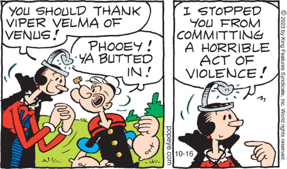 Font OCR: YOU SHOULD THANK VIPER VELMA OF VENUS! ??? PHOOEY! YA BUTTED IN! VI. popeye.com I STOPPED YOU FROM COMMITTING A HORRIBLE ACT OF VIOLENCE! F 10-16 © 2023 by King Features SyndicateInc. World rights reserved. YOU SHOULD THANK VIPER VELMA OF VENUS ! ??? PHOOEY ! YA BUTTED IN ! VI . popeye.com I STOPPED YOU FROM COMMITTING A HORRIBLE ACT OF VIOLENCE ! F 10-16 © 2023 by King Features SyndicateInc. World rights reserved .