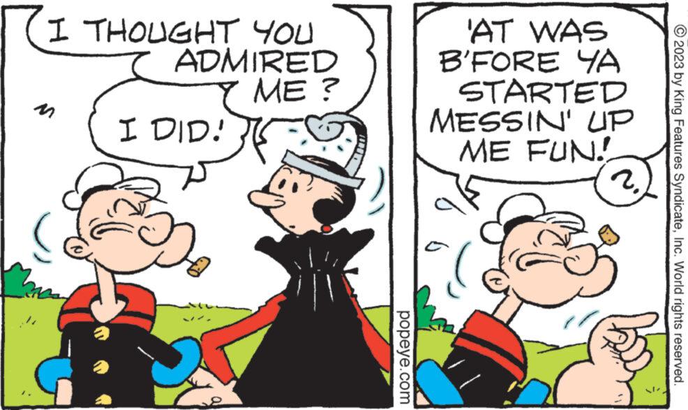 Happy OCR: I THOUGHT YOU ADMIRED ME? I DID! 2 popeye.com 'AT WAS B'FORE YA STARTED MESSIN' ME FUN! UP 2. © 2023 by King Features SyndicateInc. World rights reserved. I THOUGHT YOU ADMIRED ME ? I DID ! 2 popeye.com ' AT WAS B'FORE YA STARTED MESSIN ' ME FUN ! UP 2 . © 2023 by King Features SyndicateInc. World rights reserved .