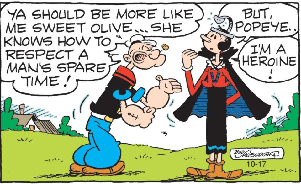 Hat OCR: YA SHOULD BE MORE LIKE ME SWEET OLIVE... SHE KNOWS HOW TO RESPECT A MAN'S SPAREJ TIME! ? )? 30 tto BUTPOPEYE.. I'M A HEROINE alle BUDALENDORF 10-17 YA SHOULD BE MORE LIKE ME SWEET OLIVE ... SHE KNOWS HOW TO RESPECT A MAN'S SPAREJ TIME ! ? ) ? 30 tto BUTPOPEYE .. I'M A HEROINE alle BUDALENDORF 10-17