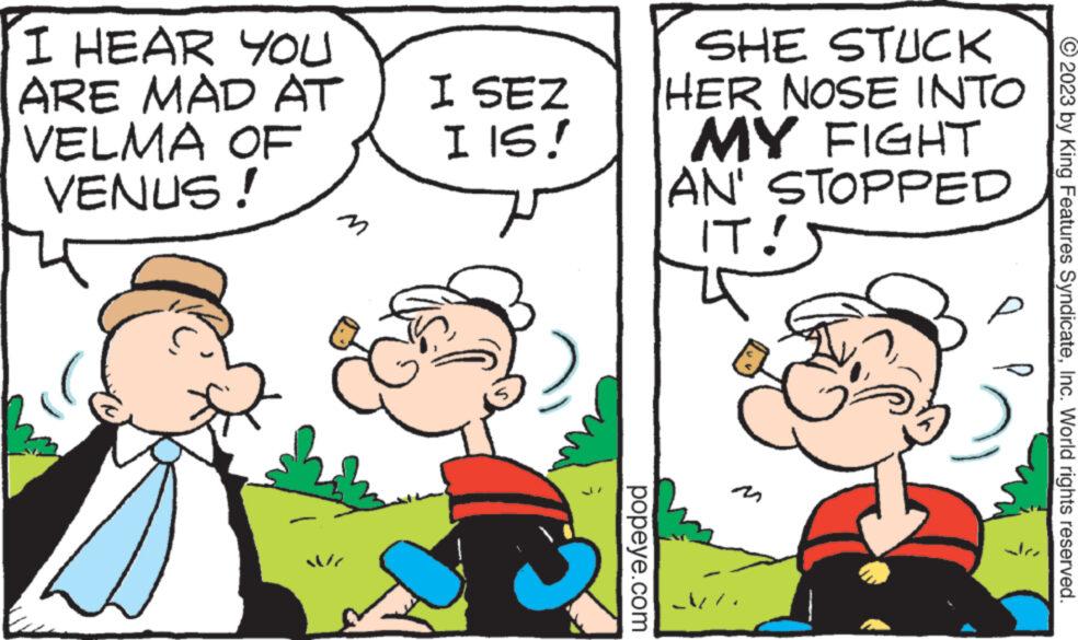 Line OCR: I HEAR YOU ARE MAD AT VELMA OF VENUS! M I SEZ I IS! popeye.com SHE STUCK HER NOSE INTO MY FIGHT AN' STOPPED IT! Å= ? © 2023 by King Features SyndicateInc. World rights reserved. I HEAR YOU ARE MAD AT VELMA OF VENUS ! M I SEZ I IS ! popeye.com SHE STUCK HER NOSE INTO MY FIGHT AN ' STOPPED IT ! Å = ? © 2023 by King Features SyndicateInc. World rights reserved .