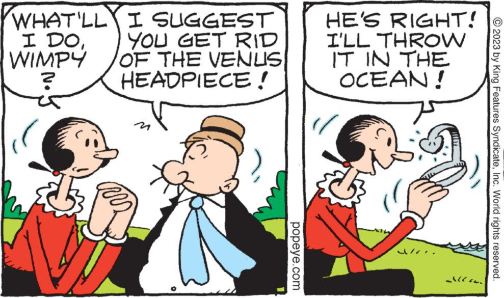 Font OCR: WHAT'LLY I DOWIMPY ? A I SUGGEST YOU GET RID OF THE VENUS HEADPIECE! popeye.com HE'S RIGHT! I'LL THROW IT IN THE OCEAN! Alle © 2023 by King Features SyndicateInc. World rights reserved. WHAT'LLY I DOWIMPY ? A I SUGGEST YOU GET RID OF THE VENUS HEADPIECE ! popeye.com HE'S RIGHT ! I'LL THROW IT IN THE OCEAN ! Alle © 2023 by King Features SyndicateInc. World rights reserved .