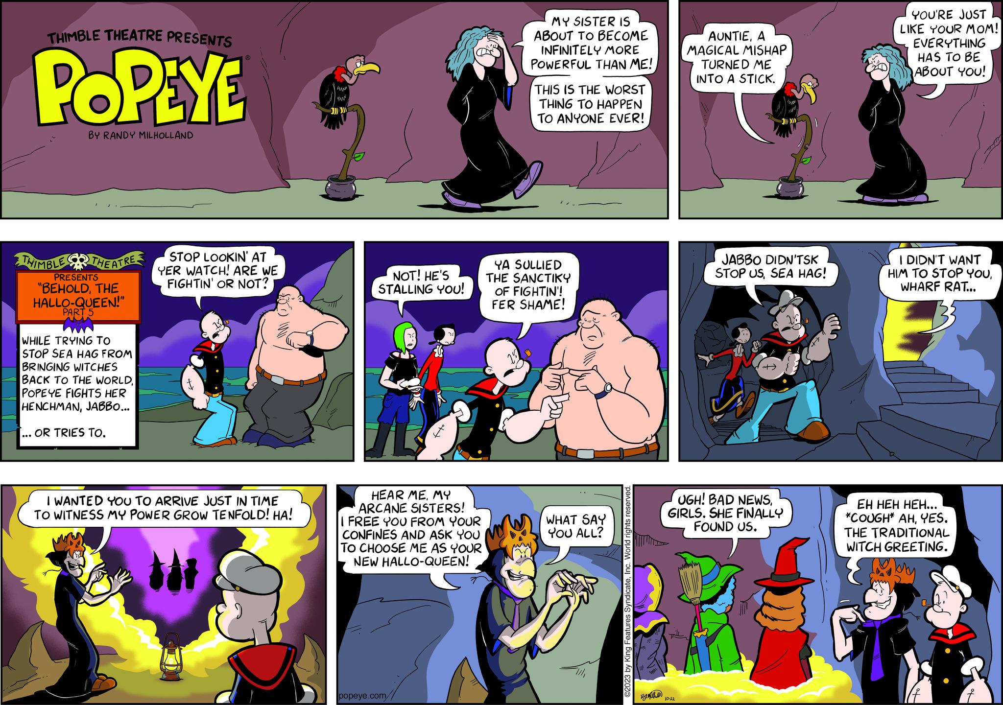Gesture OCR: THIMBLE THEATRE PRESENTS POPEYE BY RANDY MILHOLLAND THIMBLE THEATRE PRESENTS "BEHOLDTHE HALLO-QUEEN!" PART 5 WHILE TRYING TO STOP SEA HAG FROM BRINGING WITCHES BACK TO THE WORLDPOPEYE FIGHTS HER HENCHMANJABBO... ... OR TRIES TO. STOP LOOKIN' AT YER WATCH! ARE WE FIGHTIN' OR NOT? IM I WANTED YOU TO ARRIVE JUST IN TIME TO WITNESS MY POWER GROW TENFOLD! HA! www. uw NOT! HE'S STALLING YOU! HEAR MEMY ARCANE SISTERS! I FREE YOU FROM YOUR CONFINES AND ASK YOU TO CHOOSE ME AS YOUR NEW HALLO-QUEEN! popeye.com// MY SISTER IS ABOUT TO BECOME INFINITELY MORE POWERFUL THAN ME! THIS IS THE WORST THING TO HAPPEN TO ANYONE EVER! YA SULLIED THE SANCTIKY OF FIGHTIN'! FER SHAME! WHAT SAY YOU ALL? ©2023 by King Features SyndicateInc. World rights reserved. Bythin AUNTIEA MAGICAL MISHAP TURNED ME INTO A STICK. 10-22 >)))))) JABBO DIDN'TSK STOP USSEA HAG! UGH! BAD NEWSGIRLS. SHE FINALLY FOUND US. YOU'RE JUST LIKE YOUR MOM! EVERYTHING HAS TO BE ABOUT YOU! I DIDN'T WANT HIM TO STOP YOUWHARF RAT... EH HEH HEH... *COUGH* AHYES. THE TRADITIONAL WITCH GREETING. THIMBLE THEATRE PRESENTS POPEYE BY RANDY MILHOLLAND THIMBLE THEATRE PRESENTS " BEHOLDTHE HALLO - QUEEN ! " PART 5 WHILE TRYING TO STOP SEA HAG FROM BRINGING WITCHES BACK TO THE WORLDPOPEYE FIGHTS HER HENCHMANJABBO ... ... OR TRIES TO . STOP LOOKIN ' AT YER WATCH ! ARE WE FIGHTIN ' OR NOT ? IM I WANTED YOU TO ARRIVE JUST IN TIME TO WITNESS MY POWER GROW TENFOLD ! HA ! www . uw NOT ! HE'S STALLING YOU ! HEAR MEMY ARCANE SISTERS ! I FREE YOU FROM YOUR CONFINES AND ASK YOU TO CHOOSE ME AS YOUR NEW HALLO - QUEEN ! popeye.com// MY SISTER IS ABOUT TO BECOME INFINITELY MORE POWERFUL THAN ME ! THIS IS THE WORST THING TO HAPPEN TO ANYONE EVER ! YA SULLIED THE SANCTIKY OF FIGHTIN ' ! FER SHAME ! WHAT SAY YOU ALL ? © 2023 by King Features SyndicateInc. World rights reserved . Bythin AUNTIEA MAGICAL MISHAP TURNED ME INTO A STICK . 10-22 > ) ) ) ) ) ) JABBO DIDN'TSK STOP USSEA HAG ! UGH ! BAD NEWSGIRLS . SHE FINALLY FOUND US . YOU'RE JUST LIKE YOUR MOM ! EVERYTHING HAS TO BE ABOUT YOU ! I DIDN'T WANT HIM TO STOP YOUWHARF RAT ... EH HEH HEH ... * COUGH * AHYES . THE TRADITIONAL WITCH GREETING .