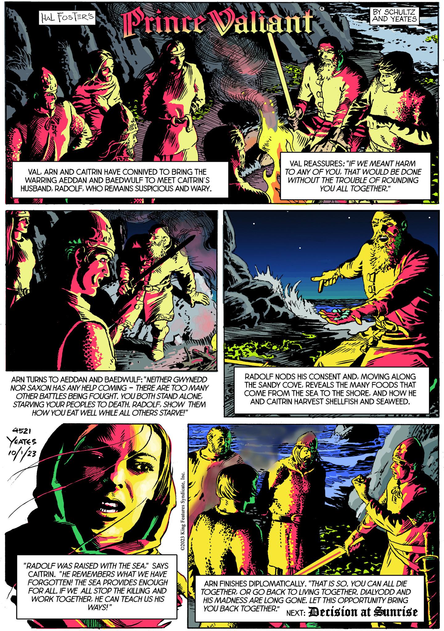 Magenta OCR: HAL FOSTER'S Prince Valiant VALARN AND CAITRIN HAVE CONNIVED TO BRING THE WARRING AEDDAN AND BAEDWULF TO MEET CAITRIN'S HUSBANDWHO REMAINS SUSPICIOUS AND WARY. I 4521 YEATES 10/1/23 ARN TURNS TO AEDDAN AND BAEDWULF: "NEITHER GWYNEDD NOR SAXON HAS ANY HELP COMING THERE ARE TOO MANY OTHER ATTLES BEING FOUGHT. YOU BOTH STAND ALONESHOW THEM HOW YOU EAT WELL WHILE ALL OTHERS STARVE!" "RADOLF WAS RAISED WITH THE SEA" SAYS CAITRIN. "HE REMEMBERS WHAT WE HAVE FORGOTTEN! THE SEA PROVIDES ENOUGH FOR ALL. IF WE ALL STOP THE KILLING AND WORK TOGETHERHE CAN TEACH US HIS WAYS!" ?2023 King Features SyndicateInc. BY SCHULTZ AND YEATES VAL REASSURES: "IF WE MEANT HARM TO ANY OF YOUTHAT WOULD BE DONE WITHOUT THE TROUBLE OF ROUNDING YOU ALL TOGETHER." UNT 01 RADOLF NODS HIS CONSENT ANDMOVING ALONG THE SANDY COVEREVEALS THE MANY FOODS THAT COME FROM THE SEA TO THE SHOREAND HOW HE AND CAITRIN HARVEST SHELLFISH AND SEAWEED. B INTA F ARN FINISHES DIPLOMATICALLY. "THAT IS SO. YOU CAN ALL DIE TOGETHEROR GO BACK TO LIVING TOGETHER. DIALYODD AND HIS MADNESS ARE LONG GONE. LET THIS OPPORTUNITY BRING YOU BACK TOGETHER." NEXT: Decision at Sunrise HAL FOSTER'S Prince Valiant VALARN AND CAITRIN HAVE CONNIVED TO BRING THE WARRING AEDDAN AND BAEDWULF TO MEET CAITRIN'S HUSBANDWHO REMAINS SUSPICIOUS AND WARY . I 4521 YEATES 10/1/23 ARN TURNS TO AEDDAN AND BAEDWULF : " NEITHER GWYNEDD NOR SAXON HAS ANY HELP COMING THERE ARE TOO MANY OTHER ATTLES BEING FOUGHT . YOU BOTH STAND ALONESTARVING YOUR PEOPLES TO DEATH . RADOLFSHOW THEM HOW YOU EAT WELL WHILE ALL OTHERS STARVE ! " " RADOLF WAS RAISED WITH THE SEA" SAYS CAITRIN . " HE REMEMBERS WHAT WE HAVE FORGOTTEN ! THE SEA PROVIDES ENOUGH FOR ALL . IF WE ALL STOP THE KILLING AND WORK TOGETHERHE CAN TEACH US HIS WAYS ! " ?2023 King Features SyndicateInc. BY SCHULTZ AND YEATES VAL REASSURES : " IF WE MEANT HARM TO ANY OF YOUTHAT WOULD BE DONE WITHOUT THE TROUBLE OF ROUNDING YOU ALL TOGETHER . " UNT 01 RADOLF NODS HIS CONSENT ANDMOVING ALONG THE SANDY COVEREVEALS THE MANY FOODS THAT COME FROM THE SEA TO THE SHOREAND HOW HE AND CAITRIN HARVEST SHELLFISH AND SEAWEED . B INTA F ARN FINISHES DIPLOMATICALLY . " THAT IS SO . YOU CAN ALL DIE TOGETHEROR GO BACK TO LIVING TOGETHER . DIALYODD AND HIS MADNESS ARE LONG GONE . LET THIS OPPORTUNITY BRING YOU BACK TOGETHER . " NEXT : Decision at Sunrise