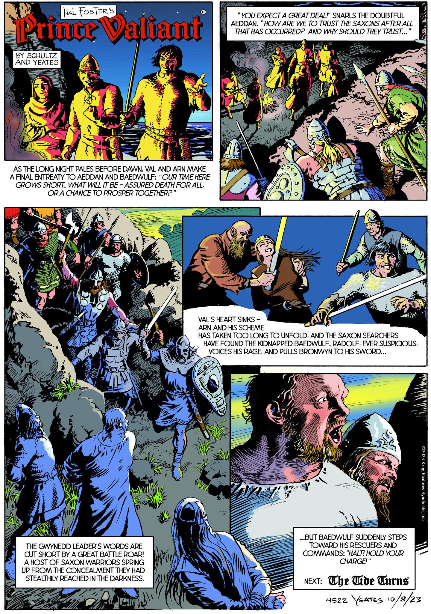 Fictional character OCR: HAL FOSTER'S Prince Valiant BY SCHULTZ AND YEATES AS THE LONG NIGHT PALES BEFORE DAWNVAL AND ARN MAKE A FINAL ENTREATY TO AEDDAN AND BAEDWULF: "OUR TIME HERE GROWS SHORT. WHAT WILL IT BE-ASSURED DEATH FOR ALLOR A CHANCE TO PROSPER TOGETHER?" MONIA v THE GWYNEDD LEADER'S WORDS ARE CUT SHORT BY A GREAT BATTLE ROAR! A HOST OF SAXON WARRIORS SPRING UP FROM THE CONCEALMENT THEY HAD STEALTHILY REACHED IN THE DARKNESS. "YOU EXPECT A GREAT DEAL!" SNARLS THE DOUBTFUL AEDDAN. "HOW ARE WE TO TRUST THE SAXONS AFTER ALL THAT HAS OCCURRED? AND WHY SHOULD THEY TRUST..." a ram 20 in VAL'S HEART SINKS - ARN AND HIS SCHEME HAS TAKEN TOO LONG TO UNFOLDAND THE SAXON SEARCHERS HAVE FOUND THE KIDNAPPED BAEDWULF. RADOLFAND PULLS BRONWYN TO HIS SWORD... ...BUT BAEDWULF SUDDENLY STEPS TOWARD HIS RESCUERS AND COMMANDS: "HALT! HOLD YOUR CHARGE!" NEXT: The Tide Turns ©2023 King Features SyndicateInc. 4522 YEATES 10/8/23 HAL FOSTER'S Prince Valiant BY SCHULTZ AND YEATES AS THE LONG NIGHT PALES BEFORE DAWNVAL AND ARN MAKE A FINAL ENTREATY TO AEDDAN AND BAEDWULF : " OUR TIME HERE GROWS SHORT . WHAT WILL IT BE - ASSURED DEATH FOR ALLOR A CHANCE TO PROSPER TOGETHER ? " MONIA v THE GWYNEDD LEADER'S WORDS ARE CUT SHORT BY A GREAT BATTLE ROAR ! A HOST OF SAXON WARRIORS SPRING UP FROM THE CONCEALMENT THEY HAD STEALTHILY REACHED IN THE DARKNESS . " YOU EXPECT A GREAT DEAL ! " SNARLS THE DOUBTFUL AEDDAN . " HOW ARE WE TO TRUST THE SAXONS AFTER ALL THAT HAS OCCURRED ? AND WHY SHOULD THEY TRUST ... " a ram 20 in VAL'S HEART SINKS - ARN AND HIS SCHEME HAS TAKEN TOO LONG TO UNFOLDAND THE SAXON SEARCHERS HAVE FOUND THE KIDNAPPED BAEDWULF . RADOLFEVER SUSPICIOUSVOICES HIS RAGEAND PULLS BRONWYN TO HIS SWORD ... ... BUT BAEDWULF SUDDENLY STEPS TOWARD HIS RESCUERS AND COMMANDS : " HALT ! HOLD YOUR CHARGE ! " NEXT : The Tide Turns © 2023 King Features SyndicateInc. 4522 YEATES 10/8/23