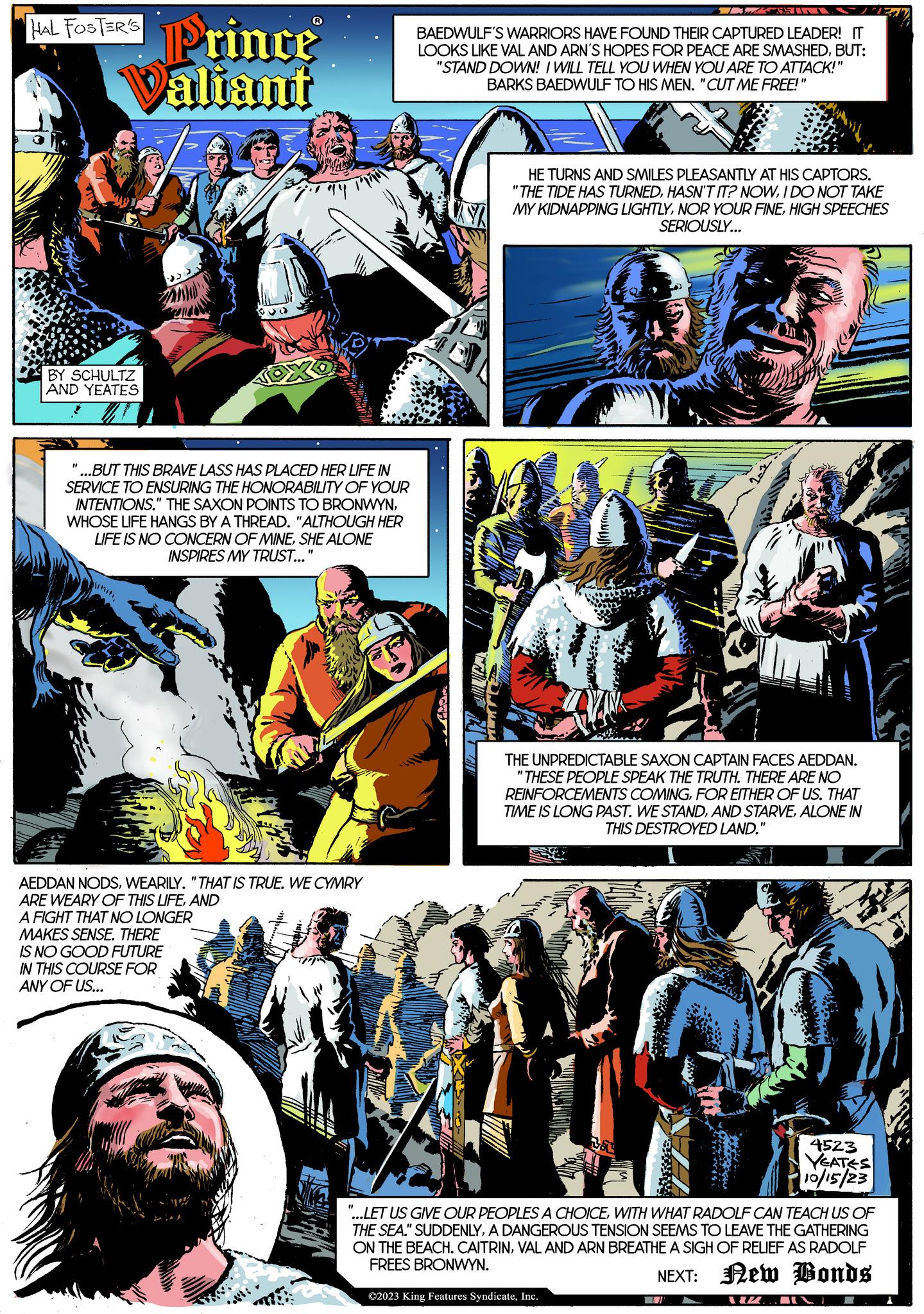 Comics Faces (3) OCR: HAL FOSTER'S BY SCHULTZ AND YEATES Prince Valiant "1 ...BUT THIS BRAVE LASS HAS PLACED HER LIFE IN SERVICE TO ENSURING THE HONORABILITY OF YOUR INTENTIONS." THE SAXON POINTS TO BRONWYNWHOSE LIFE HANGS BY A THREAD. "ALTHOUGH HER LIFE IS NO CONCERN OF MINESHE ALONE INSPIRES MY TRUST..." unin 20 AEDDAN NODSWEARILY. "THAT IS TRUE. WE CYMRY ARE WEARY OF THIS LIFEAND A FIGHT THAT NO LONGER MAKES SENSE. THERE IS NO GOOD FUTURE IN THIS COURSE FOR ANY OF US... BAEDWULF'S WARRIORS HAVE FOUND THEIR CAPTURED LEADER! IT LOOKS LIKE VAL AND ARN'S HOPES FOR PEACE ARE SMASHEDBUT: "STAND DOWN! I WILL TELL YOU WHEN YOU ARE TO ATTACK!" BARKS BAEDWULF TO HIS MEN. "CUT ME FREE!" Juny L SHIN HE TURNS AND SMILES PLEASANTLY AT HIS CAPTORS. "THE TIDE HAS TURNEDI DO NOT TAKE MY KIDNAPPING LIGHTLYHIGH SPEECHES SERIOUSLY... THE UNPREDICTABLE SAXON CAPTAIN FACES AEDDAN. "THESE PEOPLE SPEAK THE TRUTH. THERE ARE NO REINFORCEMENTS COMINGFOR EITHER OF US. THAT TIME IS LONG PAST. WE STANDALONE IN THIS DESTROYED LAND." La ©2023 King Features SyndicateInc. 4523 YEATES 10/15/23 "...LET US GIVE OUR PEOPLES A CHOICEWITH WHAT RADOLF CAN TEACH US OF THE SEA." SUDDENLYA DANGEROUS TENSION SEEMS TO LEAVE THE GATHERING ON THE BEACH. CAITRINVAL AND ARN BREATHE A SIGH OF RELIEF AS RADOLF FREES BRONWYN. NEXT: New Bonds VIZ 1 HAL FOSTER'S BY SCHULTZ AND YEATES Prince Valiant " 1 ... BUT THIS BRAVE LASS HAS PLACED HER LIFE IN SERVICE TO ENSURING THE HONORABILITY OF YOUR INTENTIONS . " THE SAXON POINTS TO BRONWYNWHOSE LIFE HANGS BY A THREAD . " ALTHOUGH HER LIFE IS NO CONCERN OF MINESHE ALONE INSPIRES MY TRUST ... " unin 20 AEDDAN NODSWEARILY . " THAT IS TRUE . WE CYMRY ARE WEARY OF THIS LIFEAND A FIGHT THAT NO LONGER MAKES SENSE . THERE IS NO GOOD FUTURE IN THIS COURSE FOR ANY OF US ... BAEDWULF'S WARRIORS HAVE FOUND THEIR CAPTURED LEADER ! IT LOOKS LIKE VAL AND ARN'S HOPES FOR PEACE ARE SMASHEDBUT : " STAND DOWN ! I WILL TELL YOU WHEN YOU ARE TO ATTACK ! " BARKS BAEDWULF TO HIS MEN . " CUT ME FREE ! " Juny L SHIN HE TURNS AND SMILES PLEASANTLY AT HIS CAPTORS . " THE TIDE HAS TURNEDHASN'T IT ? NOWI DO NOT TAKE MY KIDNAPPING LIGHTLYNOR YOUR FINEHIGH SPEECHES SERIOUSLY ... THE UNPREDICTABLE SAXON CAPTAIN FACES AEDDAN . " THESE PEOPLE SPEAK THE TRUTH . THERE ARE NO REINFORCEMENTS COMINGFOR EITHER OF US . THAT TIME IS LONG PAST . WE STANDAND STARVEALONE IN THIS DESTROYED LAND . " La © 2023 King Features SyndicateInc. 4523 YEATES 10/15/23 " ... LET US GIVE OUR PEOPLES A CHOICEWITH WHAT RADOLF CAN TEACH US OF THE SEA . " SUDDENLYA DANGEROUS TENSION SEEMS TO LEAVE THE GATHERING ON THE BEACH . CAITRINVAL AND ARN BREATHE A SIGH OF RELIEF AS RADOLF FREES BRONWYN . NEXT : New Bonds VIZ 1