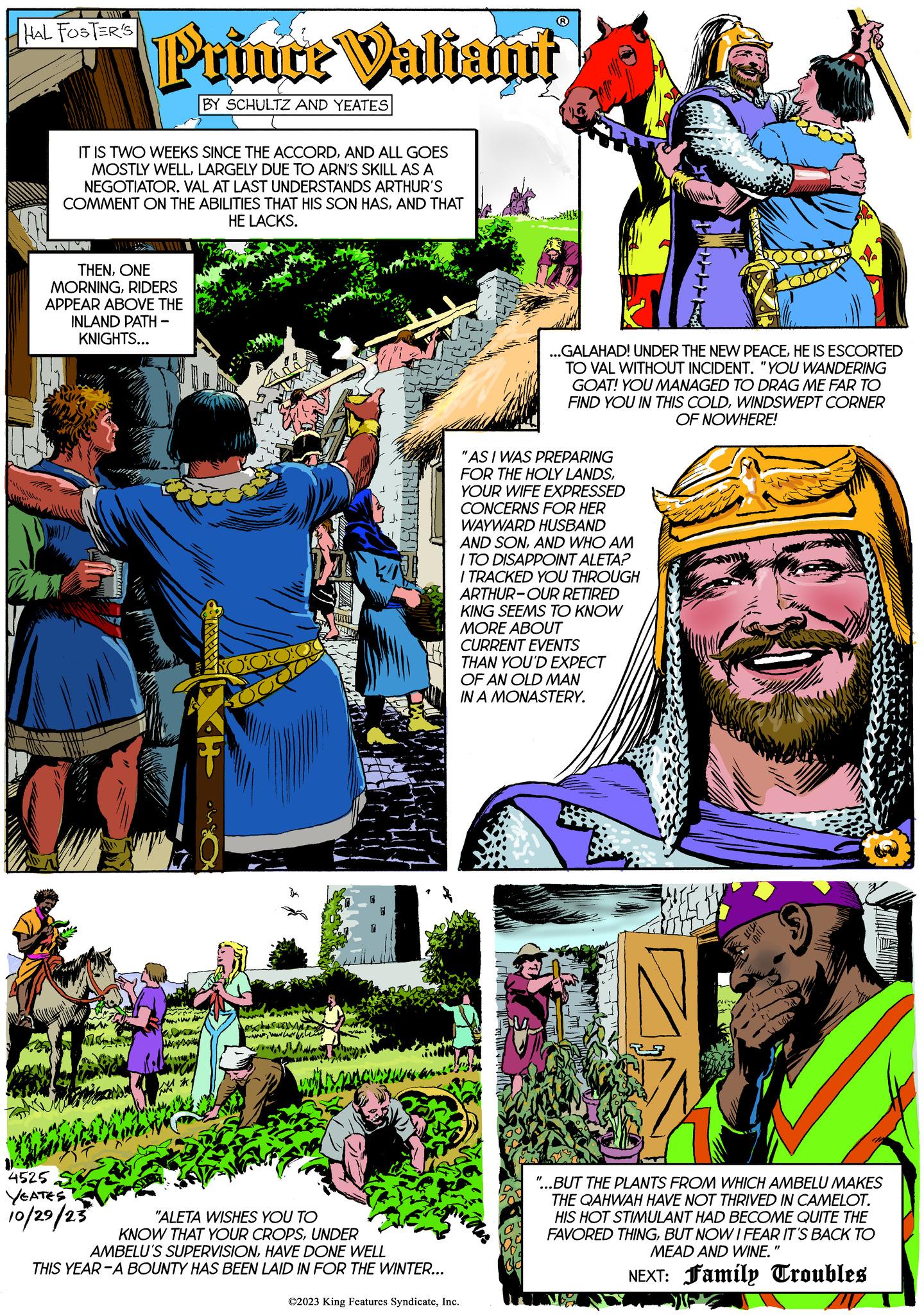 Art Faces (2) OCR: ww HAL FOSTER'S Prince Valiant BY SCHULTZ AND YEATES IT IS TWO WEEKS SINCE THE ACCORDAND ALL GOES MOSTLY WELLLARGELY DUE TO ARN'S SKILL AS A NEGOTIATOR. VAL AT LAST UNDERSTANDS ARTHUR'S COMMENT ON THE ABILITIES THAT HIS SON HASAND THAT HE LACKS. THENONE MORNINGRIDERS 4525 YEATES 10/29/23 APPEAR ABOVE THE INLAND PATH - KNIGHTS... BAHREY- winnt ver Kuran WA KI "ALETA WISHES YOU TO KNOW THAT YOUR CROPSUNDER AMBELU'S SUPERVISIONHAVE DONE WELL THIS YEAR-A BOUNTY HAS BEEN LAID IN FOR THE WINTER... ??? "AS I WAS PREPARING FOR THE HOLY LANDSYOUR WIFE EXPRESSED CONCERNS FOR HER WAYWARD HUSBAND AND SONAND WHO AM I TO DISAPPOINT ALETA? I TRACKED YOU THROUGH ARTHUR-OUR RETIRED KING SEEMS TO KNOW MORE ABOUT CURRENT EVENTS ©2023 King Features SyndicateInc. ...GALAHAD! UNDER THE NEW PEACEHE IS ESCORTED TO VAL WITHOUT INCIDENT. "YOU WANDERING GOAT! YOU MANAGED TO DRAG ME FAR TO FIND YOU IN THIS COLDWINDSWEPT CORNER OF NOWHERE! THAN YOU'D EXPECT OF AN OLD MAN IN A MONASTERY. ------ WED www wie Juu WUR "...BUT THE PLANTS FROM WHICH AMBELU MAKES THE QAHWAH HAVE NOT THRIVED IN CAMELOT. HIS HOT STIMULANT HAD BECOME QUITE THE FAVORED THINGBUT NOW I FEAR IT'S BACK TO MEAD AND WINE.' NEXT: Family Troubles ww HAL FOSTER'S Prince Valiant BY SCHULTZ AND YEATES IT IS TWO WEEKS SINCE THE ACCORDAND ALL GOES MOSTLY WELLLARGELY DUE TO ARN'S SKILL AS A NEGOTIATOR . VAL AT LAST UNDERSTANDS ARTHUR'S COMMENT ON THE ABILITIES THAT HIS SON HASAND THAT HE LACKS . THENONE MORNINGRIDERS 4525 YEATES 10/29/23 APPEAR ABOVE THE INLAND PATH - KNIGHTS ... BAHREY winnt ver Kuran WA KI " ALETA WISHES YOU TO KNOW THAT YOUR CROPSUNDER AMBELU'S SUPERVISIONHAVE DONE WELL THIS YEAR - A BOUNTY HAS BEEN LAID IN FOR THE WINTER ... ??? " AS I WAS PREPARING FOR THE HOLY LANDSYOUR WIFE EXPRESSED CONCERNS FOR HER WAYWARD HUSBAND AND SONAND WHO AM I TO DISAPPOINT ALETA ? I TRACKED YOU THROUGH ARTHUR - OUR RETIRED KING SEEMS TO KNOW MORE ABOUT CURRENT EVENTS © 2023 King Features SyndicateInc. ... GALAHAD ! UNDER THE NEW PEACEHE IS ESCORTED TO VAL WITHOUT INCIDENT . " YOU WANDERING GOAT ! YOU MANAGED TO DRAG ME FAR TO FIND YOU IN THIS COLDWINDSWEPT CORNER OF NOWHERE ! THAN YOU'D EXPECT OF AN OLD MAN IN A MONASTERY . ------ WED www wie Juu WUR " ... BUT THE PLANTS FROM WHICH AMBELU MAKES THE QAHWAH HAVE NOT THRIVED IN CAMELOT . HIS HOT STIMULANT HAD BECOME QUITE THE FAVORED THINGBUT NOW I FEAR IT'S BACK TO MEAD AND WINE . ' NEXT : Family Troubles