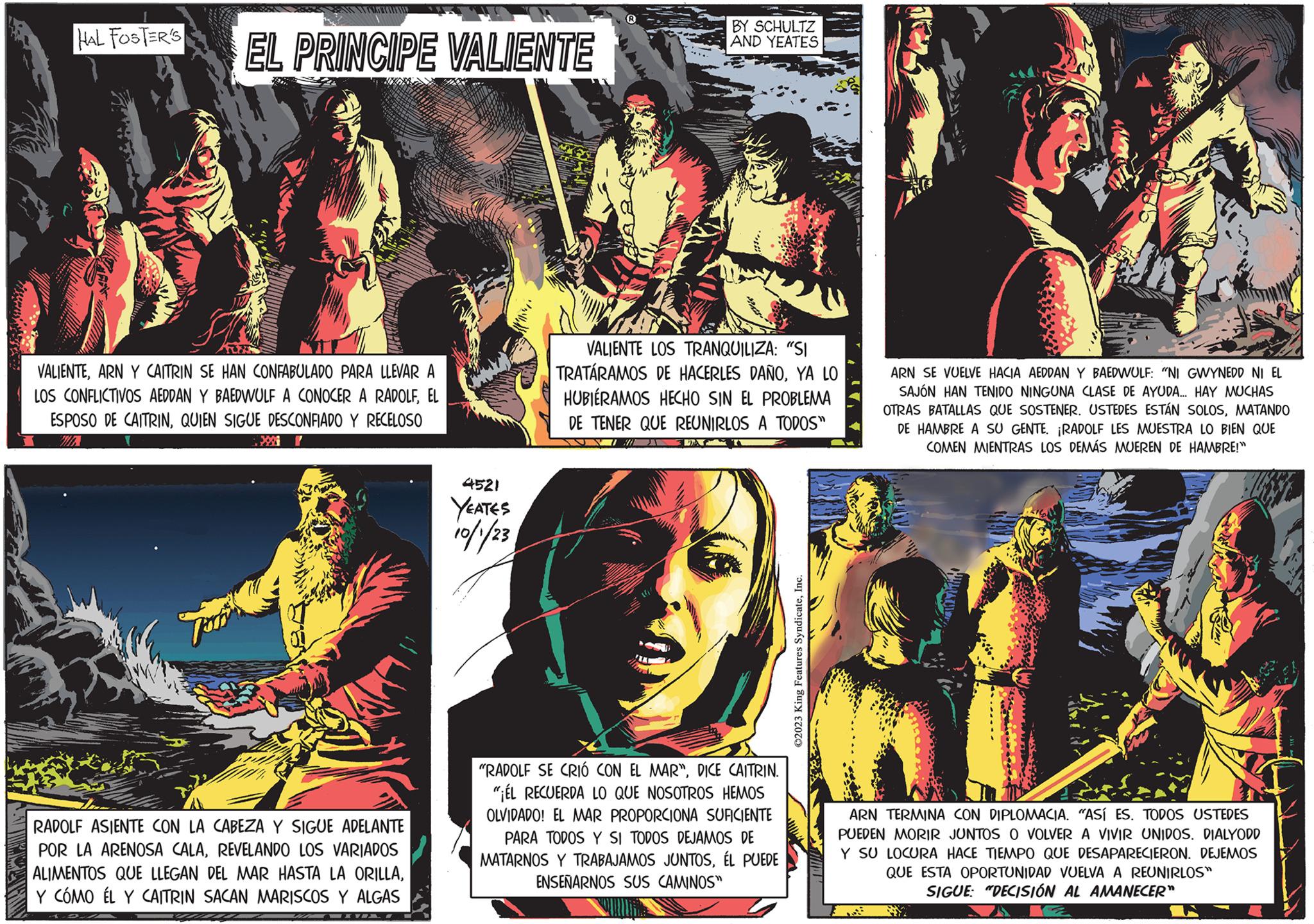 Fiction OCR: I HAL FOSTER'S NA PRETUL TU EL PRINCIPE VALIENTE VALIENTEARN Y CAITRIN SE HAN CONFABULADO PARA LLEVAR A LOS CONFLICTIVOS AEDDAN Y BAEDWULF A CONOCER A RADOLFEL ESPOSO DE CAITRINQUIEN SIGUE DESCONFIADO Y RECELOSO 200 P RADOLF ASIENTE CON LA CABEZA Y SIGUE ADELANTE POR LA ARENOSA CALAREVELANDO LOS VARIADOS ALIMENTOS QUE LLEGAN DEL MAR HASTA LA ORILLAY COMO ÉL Y CAITRIN SACAN MARISCOS Y ALGAS 4521 YEATES 10/1/23 BY SCHULTZ AND YEATES VALIENTE LOS TRANQUILIZA: "SI TRATARAMOS DE HACERLES DAÑOYA LO HUBIÉRAMOS HECHO SIN EL PROBLEMA DE TENER QUE REUNIRLOS A TODOS" "RADOLF SE CRIÓ CON EL MAR"DICE CAITRIN. "ÉL RECUERDA LO QUE NOSOTROS HEMOS OLVIDADO! EL MAR PROPORCIONA SUFICIENTE PARA TODOS Y SI TODOS DEJAMOS DE MATARNOS Y TRABAJAMOS JUNTOSÉL PUEDE ENSEÑARNOS SUS CAMINOS" ?2023 King Features SyndicateInc. ARN SE VUELVE HACIA AEDDAN Y BAEDWULF: "NI GWYNEDD NI EL SAJÓN HAN TENIDO NINGUNA CLASE DE AYUDA... HAY MUCHAS OTRAS BATALLAS QUE SOSTENER. USTEDES ESTÁN SOLOSMATANDO DE HAMBRE A SU GENTE. ¡RADOLF LES MUESTRA LO BIEN QUE COMEN MIENTRAS LOS DEMÁS MUEREN DE HAMBRE!" ARN TERMINA CON DIPLOMACIA. "ASÍ ES. TODOS USTEDES PUEDEN MORIR JUNTOS O VOLVER A VIVIR UNIDOS. DIALYODD Y SU LOCURA HACE TIEMPO QUE DESAPARECIERON. DEJEMOS QUE ESTA OPORTUNIDAD VUELVA A REUNIRLOS" SIGUE: "DECISIÓN AL AMANECER" I HAL FOSTER'S NA PRETUL TU EL PRINCIPE VALIENTE VALIENTEARN Y CAITRIN SE HAN CONFABULADO PARA LLEVAR A LOS CONFLICTIVOS AEDDAN Y BAEDWULF A CONOCER A RADOLFEL ESPOSO DE CAITRINQUIEN SIGUE DESCONFIADO Y RECELOSO 200 P RADOLF ASIENTE CON LA CABEZA Y SIGUE ADELANTE POR LA ARENOSA CALAREVELANDO LOS VARIADOS ALIMENTOS QUE LLEGAN DEL MAR HASTA LA ORILLAY COMO ÉL Y CAITRIN SACAN MARISCOS Y ALGAS 4521 YEATES 10/1/23 BY SCHULTZ AND YEATES VALIENTE LOS TRANQUILIZA : " SI TRATARAMOS DE HACERLES DAÑOYA LO HUBIÉRAMOS HECHO SIN EL PROBLEMA DE TENER QUE REUNIRLOS A TODOS " " RADOLF SE CRIÓ CON EL MAR "DICE CAITRIN . " ÉL RECUERDA LO QUE NOSOTROS HEMOS OLVIDADO ! EL MAR PROPORCIONA SUFICIENTE PARA TODOS Y SI TODOS DEJAMOS DE MATARNOS Y TRABAJAMOS JUNTOSÉL PUEDE ENSEÑARNOS SUS CAMINOS " ?2023 King Features SyndicateInc. ARN SE VUELVE HACIA AEDDAN Y BAEDWULF : " NI GWYNEDD NI EL SAJÓN HAN TENIDO NINGUNA CLASE DE AYUDA ... HAY MUCHAS OTRAS BATALLAS QUE SOSTENER . USTEDES ESTÁN SOLOSMATANDO DE HAMBRE A SU GENTE . ¡ RADOLF LES MUESTRA LO BIEN QUE COMEN MIENTRAS LOS DEMÁS MUEREN DE HAMBRE ! " ARN TERMINA CON DIPLOMACIA . " ASÍ ES . TODOS USTEDES PUEDEN MORIR JUNTOS O VOLVER A VIVIR UNIDOS . DIALYODD Y SU LOCURA HACE TIEMPO QUE DESAPARECIERON . DEJEMOS QUE ESTA OPORTUNIDAD VUELVA A REUNIRLOS " SIGUE : " DECISIÓN AL AMANECER "