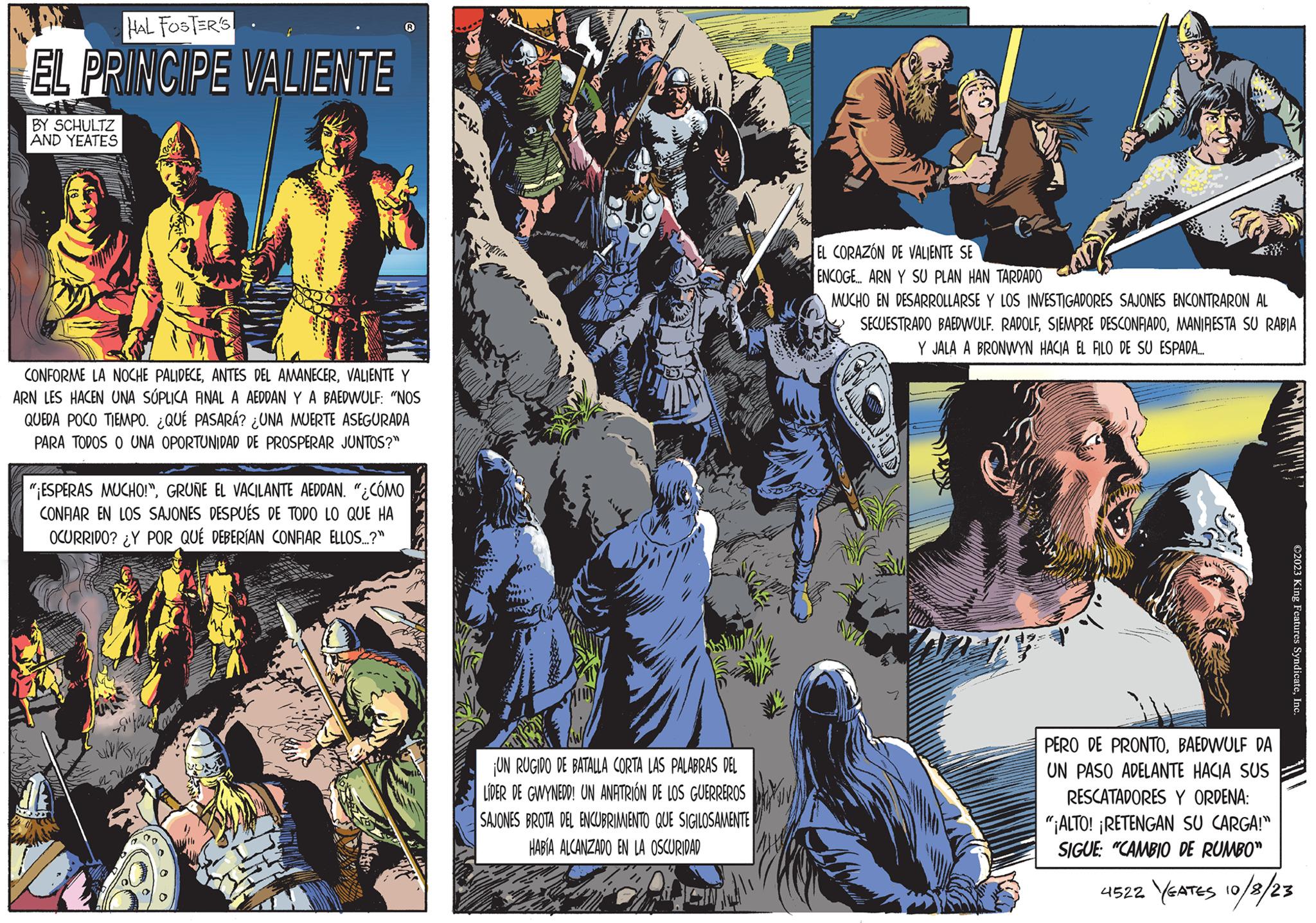 Slope OCR: HAL FOSTER'S EL PRINCIPE VALIENTE BY SCHULTZ AND YEATES CONFORME LA NOCHE PALIDECEVALIENTE Y ARN LES HACEN UNA SÚPLICA FINAL A AEDDAN Y A BAEDWULF: "NOS QUEDA POCO TIEMPO. ¿QUÉ PASARÁ? ¿UNA MUERTE ASEGURADA PARA TODOS O UNA OPORTUNIDAD DE PROSPERAR JUNTOS?" "¡ESPERAS MUCHO!"GRUÑE EL VACILANTE AEDDAN. "¿CÓMO CONFIAR EN LOS SAJONES DESPUÉS DE TODO LO QUE HA OCURRIDO? ¿Y POR QUÉ DEBERÍAN CONFIAR ELLOS...?" tead a Wan 500 25 MONIN ¡UN RUGIDO DE BATALLA CORTA LAS PALABRAS DEL LÍDER DE GWYNEDD! UN ANFITRIÓN DE LOS GUERREROS SAJONES BROTA DEL ENCUBRIMIENTO QUE SIGILOSAMENTE HABÍA ALCANZADO EN LA OSCURIDAD EL CORAZÓN DE VALIENTE SE ENCOGE... ARN Y SU PLAN HAN TARDADO MUCHO EN DESARROLLARSE Y LOS INVESTIGADORES SAJONES ENCONTRARON AL SECUESTRADO BAEDWULF. RADOLFMANIFESTA SU RABIA Y JALA A BRONWYN HACIA EL FILO DE SU ESPADA..... ?2023 King Features SyndicateInc. PERO DE PRONTOBAEDWULF DA UN PASO ADELANTE HACIA SUS RESCATADORES Y ORDENA: "¡ALTO! ¡RETENGAN SU CARGA!" SIGUE: "CAMBIO DE RUMBO" 4522 YEATES 10/8/23 HAL FOSTER'S EL PRINCIPE VALIENTE BY SCHULTZ AND YEATES CONFORME LA NOCHE PALIDECEANTES DEL AMANECERVALIENTE Y ARN LES HACEN UNA SÚPLICA FINAL A AEDDAN Y A BAEDWULF : " NOS QUEDA POCO TIEMPO . ¿ QUÉ PASARÁ ? ¿ UNA MUERTE ASEGURADA PARA TODOS O UNA OPORTUNIDAD DE PROSPERAR JUNTOS ? " " ¡ ESPERAS MUCHO ! "GRUÑE EL VACILANTE AEDDAN . " ¿ CÓMO CONFIAR EN LOS SAJONES DESPUÉS DE TODO LO QUE HA OCURRIDO ? ¿ Y POR QUÉ DEBERÍAN CONFIAR ELLOS ... ? " tead a Wan 500 25 MONIN ¡ UN RUGIDO DE BATALLA CORTA LAS PALABRAS DEL LÍDER DE GWYNEDD ! UN ANFITRIÓN DE LOS GUERREROS SAJONES BROTA DEL ENCUBRIMIENTO QUE SIGILOSAMENTE HABÍA ALCANZADO EN LA OSCURIDAD EL CORAZÓN DE VALIENTE SE ENCOGE ... ARN Y SU PLAN HAN TARDADO MUCHO EN DESARROLLARSE Y LOS INVESTIGADORES SAJONES ENCONTRARON AL SECUESTRADO BAEDWULF . RADOLFSIEMPRE DESCONFIADOMANIFESTA SU RABIA Y JALA A BRONWYN HACIA EL FILO DE SU ESPADA ..... ?2023 King Features SyndicateInc. PERO DE PRONTOBAEDWULF DA UN PASO ADELANTE HACIA SUS RESCATADORES Y ORDENA : " ¡ ALTO ! ¡ RETENGAN SU CARGA ! " SIGUE : " CAMBIO DE RUMBO " 4522 YEATES 10/8/23