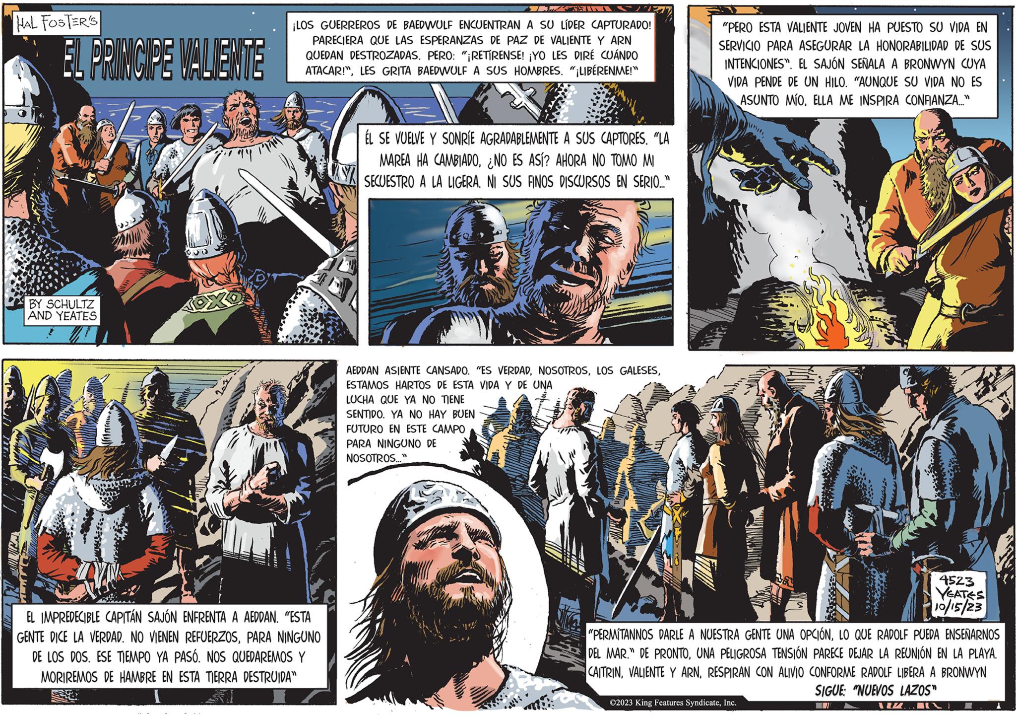 Fictional character OCR: HAL FOSTER'S EL PRINCIPE VALIENTE BY SCHULTZ AND YEATES ATE 20 + ???? ¡LOS GUERREROS DE BAEDWULF ENCUENTRAN A SU LÍDER CAPTURADO! PARECIERA QUE LAS ESPERANZAS DE PAZ DE VALIENTE Y ARN QUEDAN DESTROZADAS. PERO: "¡RETIRENSE! ¡YO LES DIRÉ CUÁNDO ATACAR!"LES GRITA BAEDWULF A SUS HOMBRES. "¡LIBÉRENME!" EL IMPREDECIBLE CAPITÁN SAJÓN ENFRENTA A AEDDAN. "ESTA GENTE DICE LA VERDAD. NO VIENEN REFUERZOSPARA NINGUNO DE LOS DOS. ESE TIEMPO YA PASÓ. NOS QUEDAREMOS Y MORIREMOS DE HAMBRE EN ESTA TIERRA DESTRUIDA" ÉL SE VUELVE Y SONRÍE AGRADABLEMENTE A SUS CAPTORES. "LA MAREA HA CAMBIADONO ES ASÍ? AHORA NO TOMO MI SECUESTRO A LA LIGERA. NI SUS FINOS DISCURSOS EN SERIO..." AEDDAN ASIENTE CANSADO. "ES VERDADESTAMOS HARTOS DE ESTA VIDA Y DE UNA LUCHA QUE YA NO TIENE SENTIDO. YA NO HAY BUEN FUTURO EN ESTE CAMPO PARA NINGUNO DE NOSOTROS..." "PERO ESTA VALIENTE JOVEN HA PUESTO SU VIDA EN SERVICIO PARA ASEGURAR LA HONORABILIDAD DE SUS INTENCIONES". EL SAJÓN SEÑALA A BRONWYN CUYA VIDA PENDE DE UN HILO. "AUNQUE SU VIDA NO ES ASUNTO MÍOELLA ME INSPIRA CONFIANZA..." "PERMITANNOS DARLE A NUESTRA GENTE UNA OPCIÓNLO QUE RADOLF PUEDA ENSEÑARNOS DEL MAR." DE PRONTOUNA PELIGROSA TENSIÓN PARECE DEJAR LA REUNIÓN EN LA PLAYA. CAITRINRESPIRAN CON ALIVIO CONFORME RADOLF LIBERA A BRONWYN SIGUE: "NUEVOS LAZOS" ©2023 King Features SyndicateInc. 4523 YEATES 10/15/23 IM 1 1 HAL FOSTER'S EL PRINCIPE VALIENTE BY SCHULTZ AND YEATES ATE 20 + ???? ¡ LOS GUERREROS DE BAEDWULF ENCUENTRAN A SU LÍDER CAPTURADO ! PARECIERA QUE LAS ESPERANZAS DE PAZ DE VALIENTE Y ARN QUEDAN DESTROZADAS . PERO : " ¡ RETIRENSE ! ¡ YO LES DIRÉ CUÁNDO ATACAR ! "LES GRITA BAEDWULF A SUS HOMBRES . " ¡ LIBÉRENME ! " EL IMPREDECIBLE CAPITÁN SAJÓN ENFRENTA A AEDDAN . " ESTA GENTE DICE LA VERDAD . NO VIENEN REFUERZOSPARA NINGUNO DE LOS DOS . ESE TIEMPO YA PASÓ . NOS QUEDAREMOS Y MORIREMOS DE HAMBRE EN ESTA TIERRA DESTRUIDA " ÉL SE VUELVE Y SONRÍE AGRADABLEMENTE A SUS CAPTORES . " LA MAREA HA CAMBIADONO ES ASÍ ? AHORA NO TOMO MI SECUESTRO A LA LIGERA . NI SUS FINOS DISCURSOS EN SERIO ... " AEDDAN ASIENTE CANSADO . " ES VERDADLOS GALESESESTAMOS HARTOS DE ESTA VIDA Y DE UNA LUCHA QUE YA NO TIENE SENTIDO . YA NO HAY BUEN FUTURO EN ESTE CAMPO PARA NINGUNO DE NOSOTROS ... " " PERO ESTA VALIENTE JOVEN HA PUESTO SU VIDA EN SERVICIO PARA ASEGURAR LA HONORABILIDAD DE SUS INTENCIONES " . EL SAJÓN SEÑALA A BRONWYN CUYA VIDA PENDE DE UN HILO . " AUNQUE SU VIDA NO ES ASUNTO MÍOELLA ME INSPIRA CONFIANZA ... " " PERMITANNOS DARLE A NUESTRA GENTE UNA OPCIÓNLO QUE RADOLF PUEDA ENSEÑARNOS DEL MAR . " DE PRONTOUNA PELIGROSA TENSIÓN PARECE DEJAR LA REUNIÓN EN LA PLAYA . CAITRINVALIENTE Y ARNRESPIRAN CON ALIVIO CONFORME RADOLF LIBERA A BRONWYN SIGUE : " NUEVOS LAZOS " © 2023 King Features SyndicateInc. 4523 YEATES 10/15/23 IM 1 1