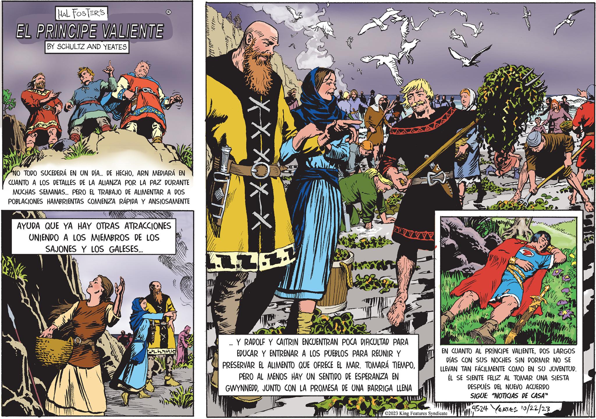 Comics OCR: HAL FOSTER'S EL PRINCIPE VALIENTE BY SCHULTZ AND YEATES NO TODO SUCEDERÁ EN UN DÍA... DE HECHOARN MEDIARÁ EN CUANTO A LOS DETALLES DE LA ALIANZA POR LA PAZ DURANTE MUCHAS SEMANAS... PERO EL TRABAJO DE ALIMENTAR A DOS POBLACIONES HAMBRIENTAS COMIENZA RÁPIDA Y ANSIOSAMENTE AYUDA QUE YA HAY OTRAS ATRACCIONES UNIENDO A LOS MIEMBROS DE LOS SAJONES Y LOS GALESES... 1249424 ? XXXXX 111 Y RADOLF Y CAITRIN ENCUENTRAN POCA DIFICULTAD PARA EDUCAR Y ENTRENAR A LOS PUEBLOS PARA REUNIR Y PRESERVAR EL ALIMENTO QUE OFRECE EL MAR. TOMARÁ TIEMPOPERO AL MENOS HAY UN SENTIDO DE ESPERANZA EN GWYNNEDDJUNTO CON LA PROMESA DE UNA BARRIGA LLENA EN CUANTO AL PRÍNCIPE VALIENTEDOS LARGOS DÍAS CON SUS NOCHES SIN DORMIR NO SE LLEVAN TAN FÁCILMENTE COMO EN SU JUVENTUD. ÉL SE SIENTE FELIZ AL TOMAR UNA SIESTA DESPUÉS DEL NUEVO ACUERDO SIGUE: "NOTICIAS DE CASA" 14524 YEATES 10/22/23 ©2023 King Features Syndicate Ca HAL FOSTER'S EL PRINCIPE VALIENTE BY SCHULTZ AND YEATES NO TODO SUCEDERÁ EN UN DÍA ... DE HECHOARN MEDIARÁ EN CUANTO A LOS DETALLES DE LA ALIANZA POR LA PAZ DURANTE MUCHAS SEMANAS ... PERO EL TRABAJO DE ALIMENTAR A DOS POBLACIONES HAMBRIENTAS COMIENZA RÁPIDA Y ANSIOSAMENTE AYUDA QUE YA HAY OTRAS ATRACCIONES UNIENDO A LOS MIEMBROS DE LOS SAJONES Y LOS GALESES ... 1249424 ? XXXXX 111 Y RADOLF Y CAITRIN ENCUENTRAN POCA DIFICULTAD PARA EDUCAR Y ENTRENAR A LOS PUEBLOS PARA REUNIR Y PRESERVAR EL ALIMENTO QUE OFRECE EL MAR . TOMARÁ TIEMPOPERO AL MENOS HAY UN SENTIDO DE ESPERANZA EN GWYNNEDDJUNTO CON LA PROMESA DE UNA BARRIGA LLENA EN CUANTO AL PRÍNCIPE VALIENTEDOS LARGOS DÍAS CON SUS NOCHES SIN DORMIR NO SE LLEVAN TAN FÁCILMENTE COMO EN SU JUVENTUD . ÉL SE SIENTE FELIZ AL TOMAR UNA SIESTA DESPUÉS DEL NUEVO ACUERDO SIGUE : " NOTICIAS DE CASA " 14524 YEATES 10/22/23 © 2023 King Features Syndicate Ca