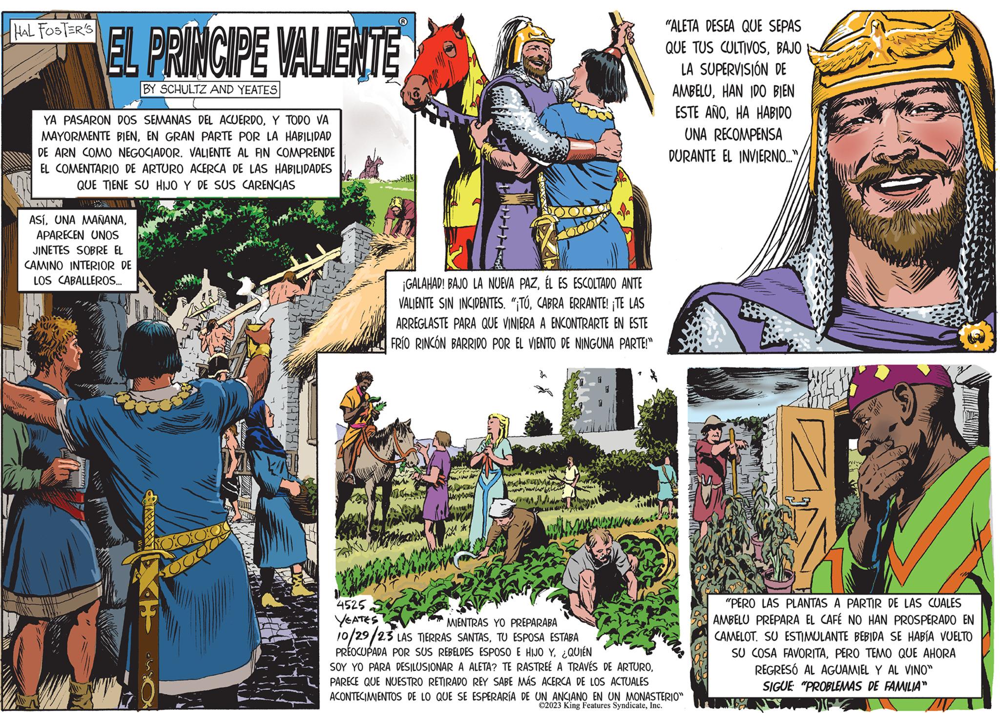 Font Faces (2) OCR: Car HAL FOSTER'S EL PRINCIPE VALIENTE BY SCHULTZ AND YEATES YA PASARON DOS SEMANAS DEL ACUERDOY TODO VA MAYORMENTE BIENEN GRAN PARTE POR LA HABILIDAD DE ARN COMO NEGOCIADOR. VALIENTE AL FIN COMPRENDE EL COMENTARIO DE ARTURO ACERCA DE LAS HABILIDADES QUE TIENE SU HIJO Y DE SUS CARENCIAS TENI ASÍAPARECEN UNOS JINETES SOBRE EL CAMINO INTERIOR DE LOS CABALLEROS... (R) Lor VA ¡GALAHAD! BAJO LA NUEVA PAZÉL ES ESCOLTADO ANTE VALIENTE SIN INCIDENTES. "¡TÚCABRA ERRANTE! ¡TE LAS ARREGLASTE PARA QUE VINIERA A ENCONTRARTE EN ESTE FRÍO RINCÓN BARRIDO POR EL VIENTO DE NINGUNA PARTE!" wy "ALETA DESEA QUE SEPAS QUE TUS CULTIVOSBAJO LA SUPERVISIÓN DE AMBELUHAN IDO BIEN ESTE ANOHA HABIDO UNA RECOMPENSA DURANTE EL INVIERNO..."/ 4525 YEATES MIENTRAS YO PREPARABA 10/29/2.3 LAS TIERRAS SANTASTU ESPOSA ESTABA PREOCUPADA POR SUS REBELDES ESPOSO E HIJO Y¿QUIÉN SOY YO PARA DESILUSIONAR A ALETA? TE RASTREÉ A TRAVÉS DE ARTUROPARECE QUE NUESTRO RETIRADO REY SABE MÁS ACERCA DE LOS ACTUALES ACONTECIMIENTOS DE LO QUE SE ESPERARÍA DE UN ANCIANO EN UN MONASTERIO" ©2023 King Features SyndicateInc. N "PERO LAS PLANTAS A PARTIR DE LAS CUALES AMBELU PREPARA EL CAFÉ NO HAN PROSPERADO EN CAMELOT. SU ESTIMULANTE BEBIDA SE HABÍA VUELTO SU COSA FAVORITAPERO TEMO QUE AHORA REGRESÓ AL AGUAMIEL Y AL VINO" SIGUE: "PROBLEMAS DE FAMILIA" Car HAL FOSTER'S EL PRINCIPE VALIENTE BY SCHULTZ AND YEATES YA PASARON DOS SEMANAS DEL ACUERDOY TODO VA MAYORMENTE BIENEN GRAN PARTE POR LA HABILIDAD DE ARN COMO NEGOCIADOR . VALIENTE AL FIN COMPRENDE EL COMENTARIO DE ARTURO ACERCA DE LAS HABILIDADES QUE TIENE SU HIJO Y DE SUS CARENCIAS TENI ASÍUNA MAÑANAAPARECEN UNOS JINETES SOBRE EL CAMINO INTERIOR DE LOS CABALLEROS ... ( R ) Lor VA ¡ GALAHAD ! BAJO LA NUEVA PAZÉL ES ESCOLTADO ANTE VALIENTE SIN INCIDENTES . " ¡ TÚCABRA ERRANTE ! ¡ TE LAS ARREGLASTE PARA QUE VINIERA A ENCONTRARTE EN ESTE FRÍO RINCÓN BARRIDO POR EL VIENTO DE NINGUNA PARTE ! " wy " ALETA DESEA QUE SEPAS QUE TUS CULTIVOSBAJO LA SUPERVISIÓN DE AMBELUHAN IDO BIEN ESTE ANOHA HABIDO UNA RECOMPENSA DURANTE EL INVIERNO ... " / 4525 YEATES MIENTRAS YO PREPARABA 10 / 29 / 2.3 LAS TIERRAS SANTASTU ESPOSA ESTABA PREOCUPADA POR SUS REBELDES ESPOSO E HIJO Y¿ QUIÉN SOY YO PARA DESILUSIONAR A ALETA ? TE RASTREÉ A TRAVÉS DE ARTUROPARECE QUE NUESTRO RETIRADO REY SABE MÁS ACERCA DE LOS ACTUALES ACONTECIMIENTOS DE LO QUE SE ESPERARÍA DE UN ANCIANO EN UN MONASTERIO " © 2023 King Features SyndicateInc. N " PERO LAS PLANTAS A PARTIR DE LAS CUALES AMBELU PREPARA EL CAFÉ NO HAN PROSPERADO EN CAMELOT . SU ESTIMULANTE BEBIDA SE HABÍA VUELTO SU COSA FAVORITAPERO TEMO QUE AHORA REGRESÓ AL AGUAMIEL Y AL VINO " SIGUE : " PROBLEMAS DE FAMILIA "