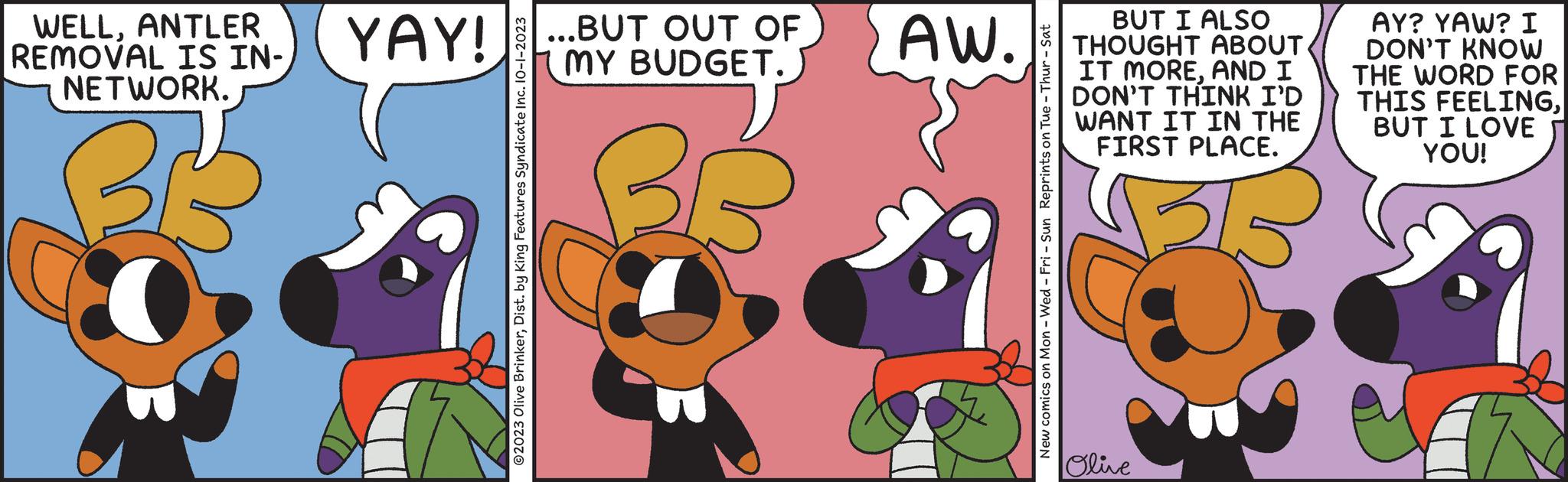 Illustration OCR: WELLANTLER REMOVAL IS IN- NETWORK. YAY! ?2023 Olive BrinkerDist. by King Features Syndicate Inc. 10-1-2023 ...BUT OUT OF MY BUDGET. BG AW. New comics on Mon - Wed - Fri - Sun Reprints on Tue - Thur - Sat BUT I ALSO THOUGHT ABOUT IT MOREAND I DON'T THINK I'D WANT IT IN THE FIRST PLACE. Olive AY? YAW? I DON'T KNOW THE WORD FOR THIS FEELINGBUT I LOVE YOU! WELLANTLER REMOVAL IS IN NETWORK . YAY ! ?2023 Olive BrinkerDist . by King Features Syndicate Inc. 10-1-2023 ... BUT OUT OF MY BUDGET . BG AW . New comics on Mon - Wed - Fri - Sun Reprints on Tue - Thur - Sat BUT I ALSO THOUGHT ABOUT IT MOREAND I DON'T THINK I'D WANT IT IN THE FIRST PLACE . Olive AY ? YAW ? I DON'T KNOW THE WORD FOR THIS FEELINGBUT I LOVE YOU !