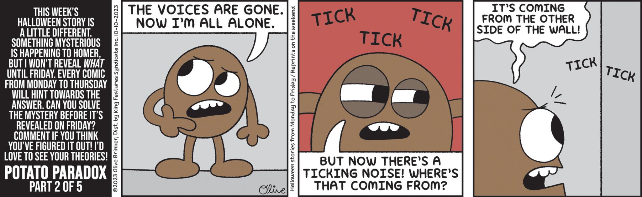 Font OCR: THIS WEEK'S HALLOWEEN STORY IS A LITTLE DIFFERENT. SOMETHING MYSTERIOUS IS HAPPENING TO HOMERBUT I WON'T REVEAL WHAT UNTIL FRIDAY. EVERY COMIC FROM MONDAY TO THURSDAY WILL HINT TOWARDS THE ANSWER. CAN YOU SOLVE THE MYSTERY BEFORE IT'S REVEALED ON FRIDAY? COMMENT IF YOU THINK YOU'VE FIGURED IT OUT! I'D LOVE TO SEE YOUR THEORIES! POTATO PARADOX PART 2 OF 5 ?2023 Olive BrinkerDist. by King Features Syndicate Inc. 10-10-2023 THE VOICES ARE GONE. NOW I'M ALL ALONE. Olive Halloween stories from Monday to Friday/Reprints on the weekend TICK TICK TICK BUT NOW THERE'S A TICKING NOISE! WHERE'S THAT COMING FROM? IT'S COMING FROM THE OTHER SIDE OF THE WALL! TICK TICK THIS WEEK'S HALLOWEEN STORY IS A LITTLE DIFFERENT . SOMETHING MYSTERIOUS IS HAPPENING TO HOMERBUT I WON'T REVEAL WHAT UNTIL FRIDAY . EVERY COMIC FROM MONDAY TO THURSDAY WILL HINT TOWARDS THE ANSWER . CAN YOU SOLVE THE MYSTERY BEFORE IT'S REVEALED ON FRIDAY ? COMMENT IF YOU THINK YOU'VE FIGURED IT OUT ! I'D LOVE TO SEE YOUR THEORIES ! POTATO PARADOX PART 2 OF 5 ?2023 Olive BrinkerDist . by King Features Syndicate Inc. 10-10-2023 THE VOICES ARE GONE . NOW I'M ALL ALONE . Olive Halloween stories from Monday to Friday / Reprints on the weekend TICK TICK TICK BUT NOW THERE'S A TICKING NOISE ! WHERE'S THAT COMING FROM ? IT'S COMING FROM THE OTHER SIDE OF THE WALL ! TICK TICK