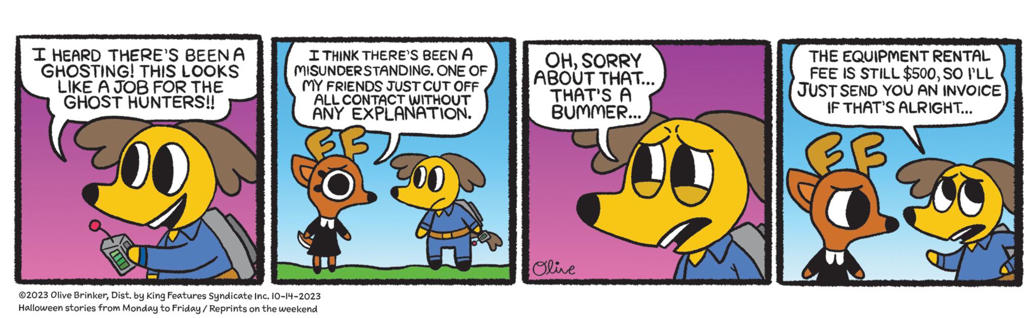 Pleased OCR: I HEARD THERE'S BEENA GHOSTING! THIS LOOKS LIKE A JOB FOR THE GHOST HUNTERS!! 00 I THINK THERE'S BEEN A MISUNDERSTANDING. ONE OF MY FRIENDS JUST CUT OFF ALL CONTACT WITHOUT ANY EXPLANATION. 00 ?2023 Olive BrinkerDist. by King Features Syndicate Inc. 10-14-2023 Halloween stories from Monday to Friday/Reprints on the weekend OHSORRY ABOUT THAT... THAT'S A BUMMER... Olive THE EQUIPMENT RENTAL FEE IS STILL $500SO I'LL JUST SEND YOU AN INVOICE IF THAT'S ALRIGHT... 6 I HEARD THERE'S BEENA GHOSTING ! THIS LOOKS LIKE A JOB FOR THE GHOST HUNTERS !! 00 I THINK THERE'S BEEN A MISUNDERSTANDING . ONE OF MY FRIENDS JUST CUT OFF ALL CONTACT WITHOUT ANY EXPLANATION . 00 ?2023 Olive BrinkerDist . by King Features Syndicate Inc. 10-14-2023 Halloween stories from Monday to Friday / Reprints on the weekend OHSORRY ABOUT THAT ... THAT'S A BUMMER ... Olive THE EQUIPMENT RENTAL FEE IS STILL $ 500SO I'LL JUST SEND YOU AN INVOICE IF THAT'S ALRIGHT ... 6