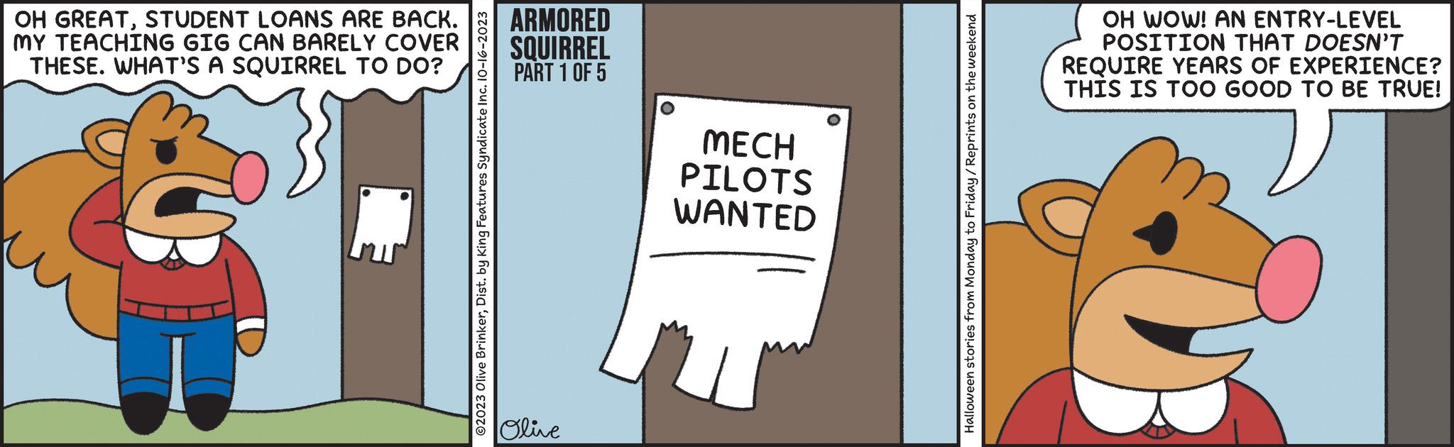 Number OCR: OH GREATSTUDENT LOANS ARE BACK. MY TEACHING GIG CAN BARELY COVER THESE. WHAT'S A SQUIRREL TO DO? ?2023 Olive BrinkerDist. by King Features Syndicate Inc. 10-16-2023 ARMORED SQUIRREL PART 1 OF 5 Olive MECH PILOTS WANTED Halloween stories from Monday to Friday/Reprints on the weekend OH WOW! AN ENTRY-LEVEL POSITION THAT DOESN'T REQUIRE YEARS OF EXPERIENCE? THIS IS TOO GOOD TO BE TRUE! OH GREATSTUDENT LOANS ARE BACK . MY TEACHING GIG CAN BARELY COVER THESE . WHAT'S A SQUIRREL TO DO ? ?2023 Olive BrinkerDist . by King Features Syndicate Inc. 10-16-2023 ARMORED SQUIRREL PART 1 OF 5 Olive MECH PILOTS WANTED Halloween stories from Monday to Friday / Reprints on the weekend OH WOW ! AN ENTRY - LEVEL POSITION THAT DOESN'T REQUIRE YEARS OF EXPERIENCE ? THIS IS TOO GOOD TO BE TRUE !