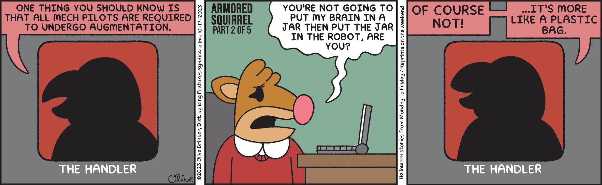 Sharing OCR: ONE THING YOU SHOULD KNOW IS THAT ALL MECH PILOTS ARE REQUIRED TO UNDERGO AUGMENTATION. THE HANDLER Olive ?2023 Olive BrinkerDist. by King Features Syndicate Inc. 10-17-2023 ARMORED SQUIRREL PART 2 OF 5 YOU'RE NOT GOING TO PUT MY BRAIN IN A JAR THEN PUT THE JAR IN THE ROBOTARE YOU? Halloween stories from Monday to Friday/Reprints on the weekend OF COURSE NOT! ...IT'S MORE LIKE A PLASTIC BAG. THE HANDLER ONE THING YOU SHOULD KNOW IS THAT ALL MECH PILOTS ARE REQUIRED TO UNDERGO AUGMENTATION . THE HANDLER Olive ?2023 Olive BrinkerDist . by King Features Syndicate Inc. 10-17-2023 ARMORED SQUIRREL PART 2 OF 5 YOU'RE NOT GOING TO PUT MY BRAIN IN A JAR THEN PUT THE JAR IN THE ROBOTARE YOU ? Halloween stories from Monday to Friday / Reprints on the weekend OF COURSE NOT ! ... IT'S MORE LIKE A PLASTIC BAG . THE HANDLER
