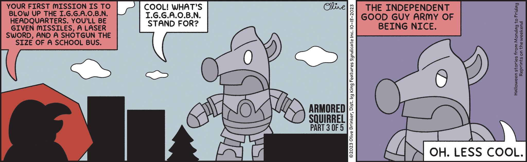 Art OCR: YOUR FIRST MISSION IS TO BLOW UP THE I.G.G.A.O.B.N. HEADQUARTERS. YOU'LL BE GIVEN MISSILESA LASER SWORDAND A SHOTGUN THE SIZE OF A SCHOOL BUS. COOL! WHAT'S I.G.G.A.O.B.N. STAND FOR? Olive ARMORED SQUIRREL PART 3 OF 5 ?2023 Olive BrinkerDist. by King Features Syndicate Inc. 10-18-2023 THE INDEPENDENT GOOD GUY ARMY OF BEING NICE. Halloween stories from Monday to Friday Reprints on the weekend OH. LESS COOL. YOUR FIRST MISSION IS TO BLOW UP THE I.G.G.A.O.B.N. HEADQUARTERS . YOU'LL BE GIVEN MISSILESA LASER SWORDAND A SHOTGUN THE SIZE OF A SCHOOL BUS . COOL ! WHAT'S I.G.G.A.O.B.N. STAND FOR ? Olive ARMORED SQUIRREL PART 3 OF 5 ?2023 Olive BrinkerDist . by King Features Syndicate Inc. 10-18-2023 THE INDEPENDENT GOOD GUY ARMY OF BEING NICE . Halloween stories from Monday to Friday Reprints on the weekend OH . LESS COOL .