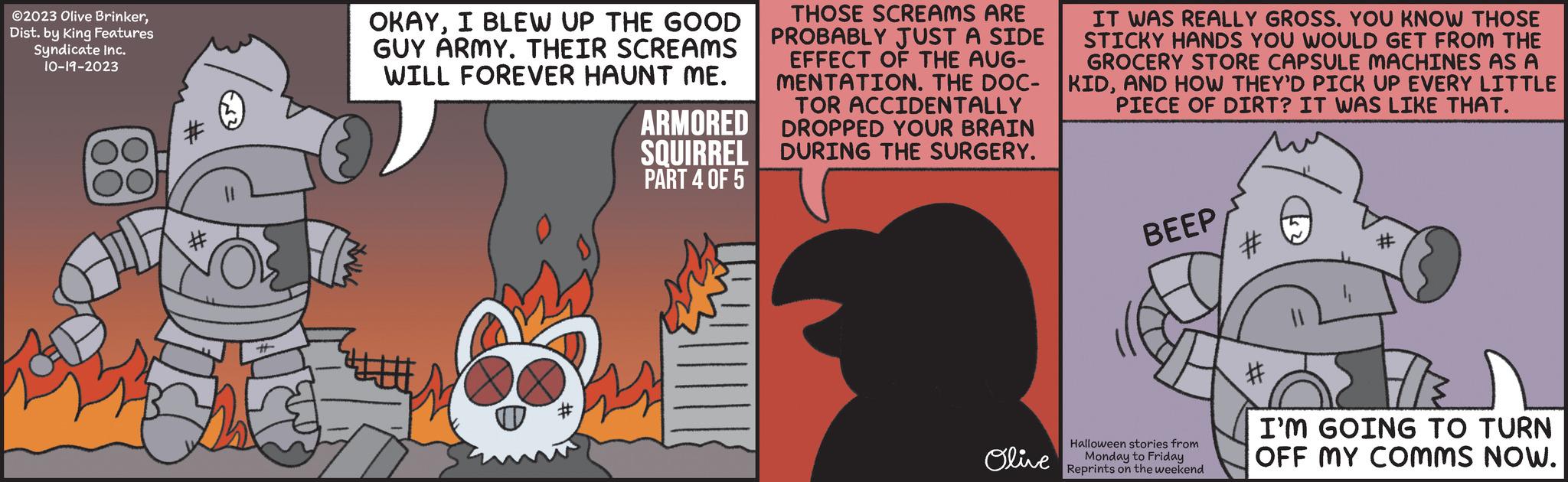 Illustration OCR: ?2023 Olive BrinkerDist. by King Features Syndicate Inc. 10-19-2023 # OKAYI BLEW UP THE GOOD GUY ARMY. THEIR SCREAMS WILL FOREVER HAUNT ME. O ARMORED SQUIRREL PART 4 OF 5 THOSE SCREAMS ARE IT WAS REALLY GROSS. YOU KNOW THOSE PROBABLY JUST A SIDE STICKY HANDS YOU WOULD GET FROM THE EFFECT OF THE AUG- GROCERY STORE CAPSULE MACHINES AS A MENTATION. THE DOC-KIDAND HOW THEY'D PICK UP EVERY LITTLE TOR ACCIDENTALLY PIECE OF DIRT? IT WAS LIKE THAT. DROPPED YOUR BRAIN DURING THE SURGERY. Olive BEEP Halloween stories from Monday to Friday Reprints on the weekend # I'M GOING TO TURN OFF MY COMMS NOW. ?2023 Olive BrinkerDist . by King Features Syndicate Inc. 10-19-2023 # OKAYI BLEW UP THE GOOD GUY ARMY . THEIR SCREAMS WILL FOREVER HAUNT ME . O ARMORED SQUIRREL PART 4 OF 5 THOSE SCREAMS ARE IT WAS REALLY GROSS . YOU KNOW THOSE PROBABLY JUST A SIDE STICKY HANDS YOU WOULD GET FROM THE EFFECT OF THE AUG- GROCERY STORE CAPSULE MACHINES AS A MENTATION . THE DOC - KIDAND HOW THEY'D PICK UP EVERY LITTLE TOR ACCIDENTALLY PIECE OF DIRT ? IT WAS LIKE THAT . DROPPED YOUR BRAIN DURING THE SURGERY . Olive BEEP Halloween stories from Monday to Friday Reprints on the weekend # I'M GOING TO TURN OFF MY COMMS NOW .