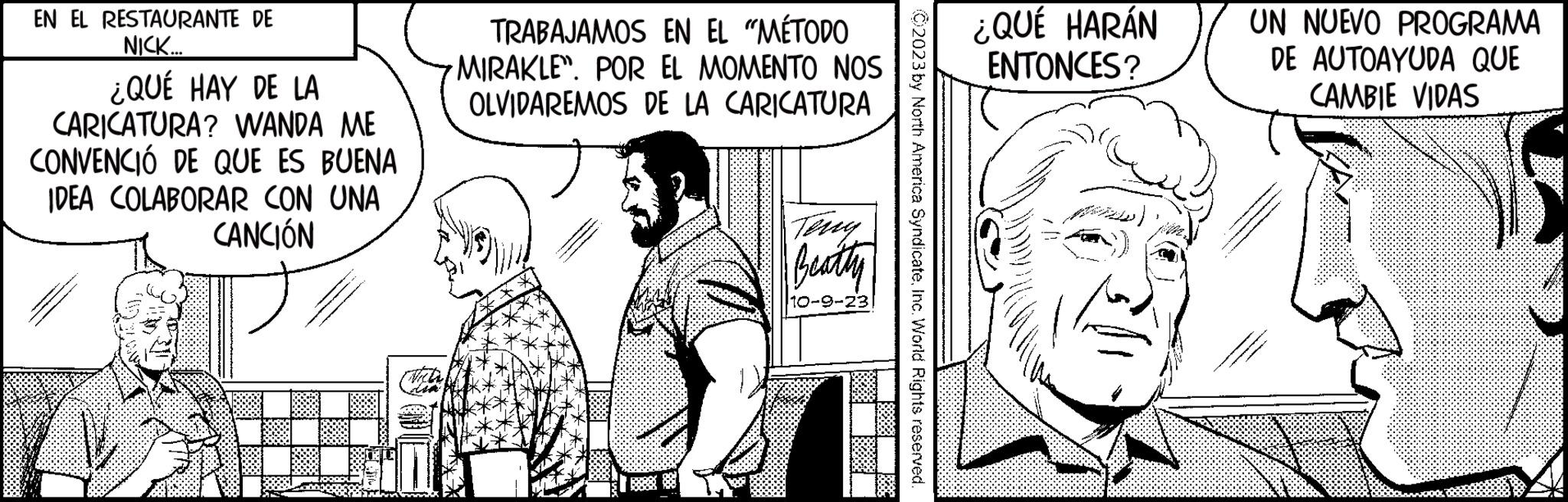 Font OCR: EN EL RESTAURANTE DE NICK... ¿QUÉ HAY DE LA CARICATURA? WANDA ME CONVENCIÓ DE QUE ES BUENA IDEA COLABORAR CON UNA CANCIÓN TRABAJAMOS EN EL "MÉTODO MIRAKLE. POR EL MOMENTO NOS OLVIDAREMOS DE LA CARICATURA Beatty 10-9-23 2023 by North America SyndicateInc. World Rights reserved. ¿QUÉ HARÁN ENTONCES? UN NUEVO PROGRAMA DE AUTOAYUDA QUE CAMBIE VIDAS EN EL RESTAURANTE DE NICK ... ¿ QUÉ HAY DE LA CARICATURA ? WANDA ME CONVENCIÓ DE QUE ES BUENA IDEA COLABORAR CON UNA CANCIÓN TRABAJAMOS EN EL " MÉTODO MIRAKLE . POR EL MOMENTO NOS OLVIDAREMOS DE LA CARICATURA Beatty 10-9-23 2023 by North America SyndicateInc. World Rights reserved . ¿ QUÉ HARÁN ENTONCES ? UN NUEVO PROGRAMA DE AUTOAYUDA QUE CAMBIE VIDAS