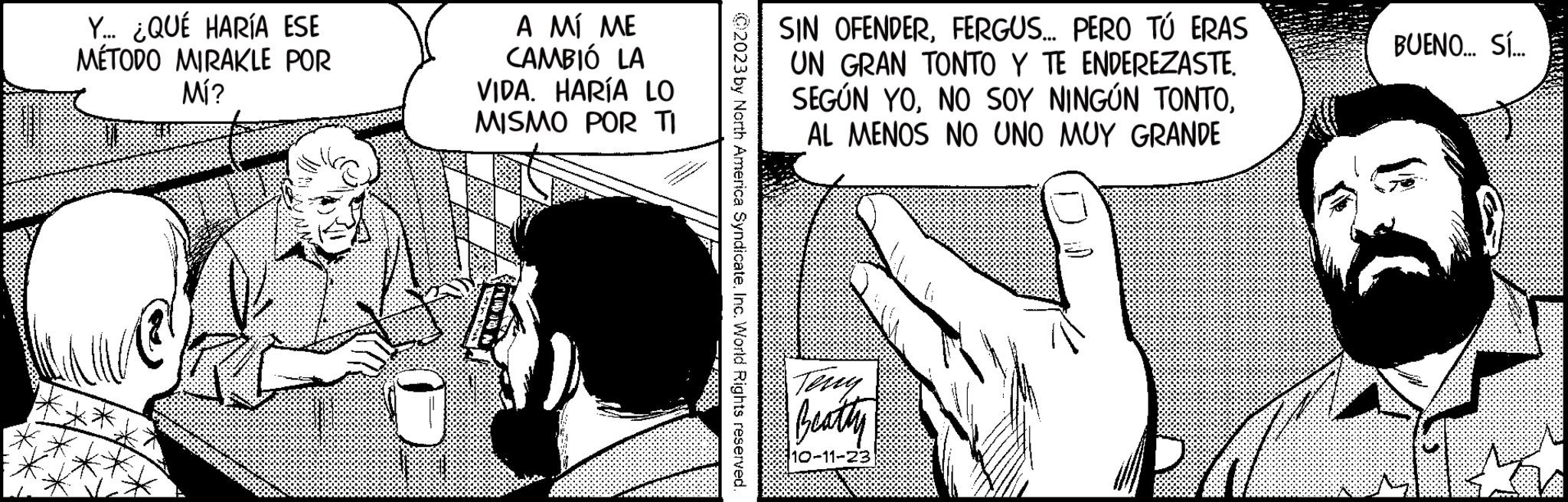 Thumb OCR: Y... ¿QUÉ HARÍA ESE MÉTODO MIRAKLE POR Mí? U A MÍ ME CAMBIÓ LA VIDA. HARÍA LO MISMO POR TI 02023 by North America SyndicateInc. World Rights reserved. SIN OFENDERFERGUS... PERO TÚ ERAS UN GRAN TONTO Y TE ENDEREZASTE. SEGÚN YOAL MENOS NO UNO MUY GRANDE Teny Beatly 10-11-23 LA BUENO... SÍ... Tv Y ... ¿ QUÉ HARÍA ESE MÉTODO MIRAKLE POR Mí ? U A MÍ ME CAMBIÓ LA VIDA . HARÍA LO MISMO POR TI 02023 by North America SyndicateInc. World Rights reserved . SIN OFENDERFERGUS ... PERO TÚ ERAS UN GRAN TONTO Y TE ENDEREZASTE . SEGÚN YONO SOY NINGÚN TONTOAL MENOS NO UNO MUY GRANDE Teny Beatly 10-11-23 LA BUENO ... SÍ ... Tv