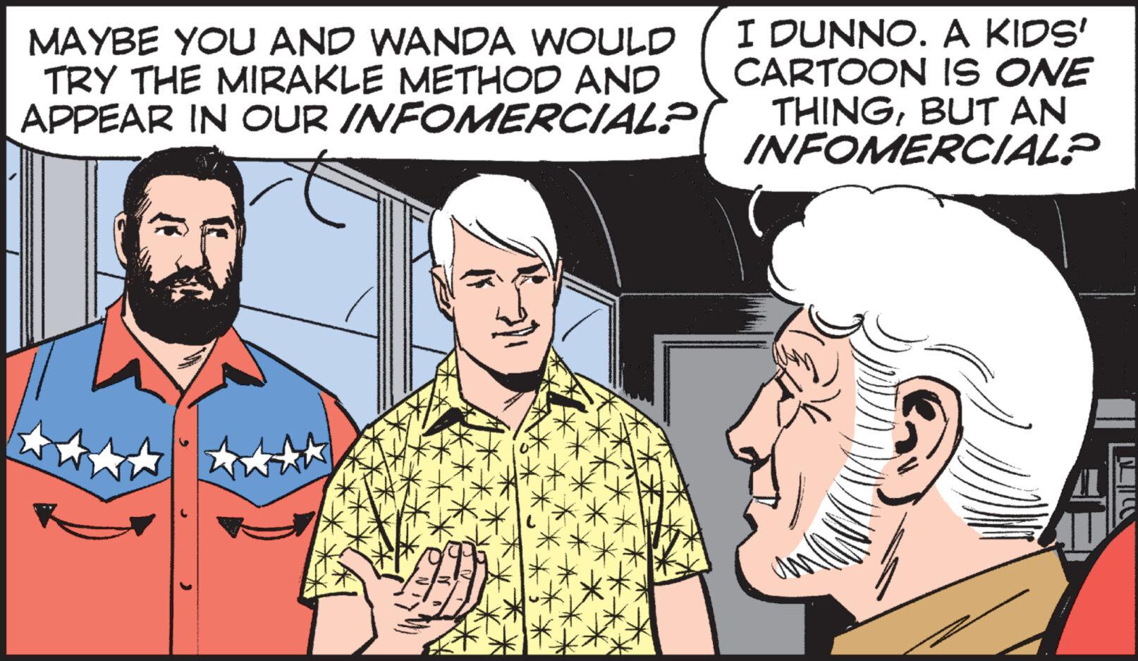 Art OCR: MAYBE YOU AND WANDA WOULD TRY THE MIRAKLE METHOD AND APPEAR IN OUR INFOMERCIAL? I DUNNO. A KIDS' CARTOON IS ONE THINGBUT AN INFOMERCIAL? MT MAYBE YOU AND WANDA WOULD TRY THE MIRAKLE METHOD AND APPEAR IN OUR INFOMERCIAL ? I DUNNO . A KIDS ' CARTOON IS ONE THINGBUT AN INFOMERCIAL ? MT