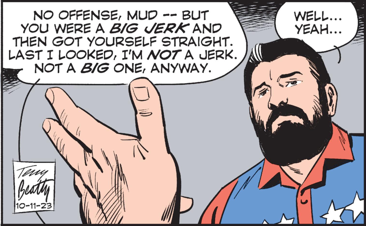 Organism OCR: NO OFFENSEMUD -- BUT YOU WERE A BIG JERK AND THEN GOT YOURSELF STRAIGHT. LAST I LOOKEDI'M NOT A JERK. NOT A BIG ONEANYWAY. Teny Beatty 10-11-23 WELL... YEAH... NO OFFENSEMUD -- BUT YOU WERE A BIG JERK AND THEN GOT YOURSELF STRAIGHT . LAST I LOOKEDI'M NOT A JERK . NOT A BIG ONEANYWAY . Teny Beatty 10-11-23 WELL ... YEAH ...