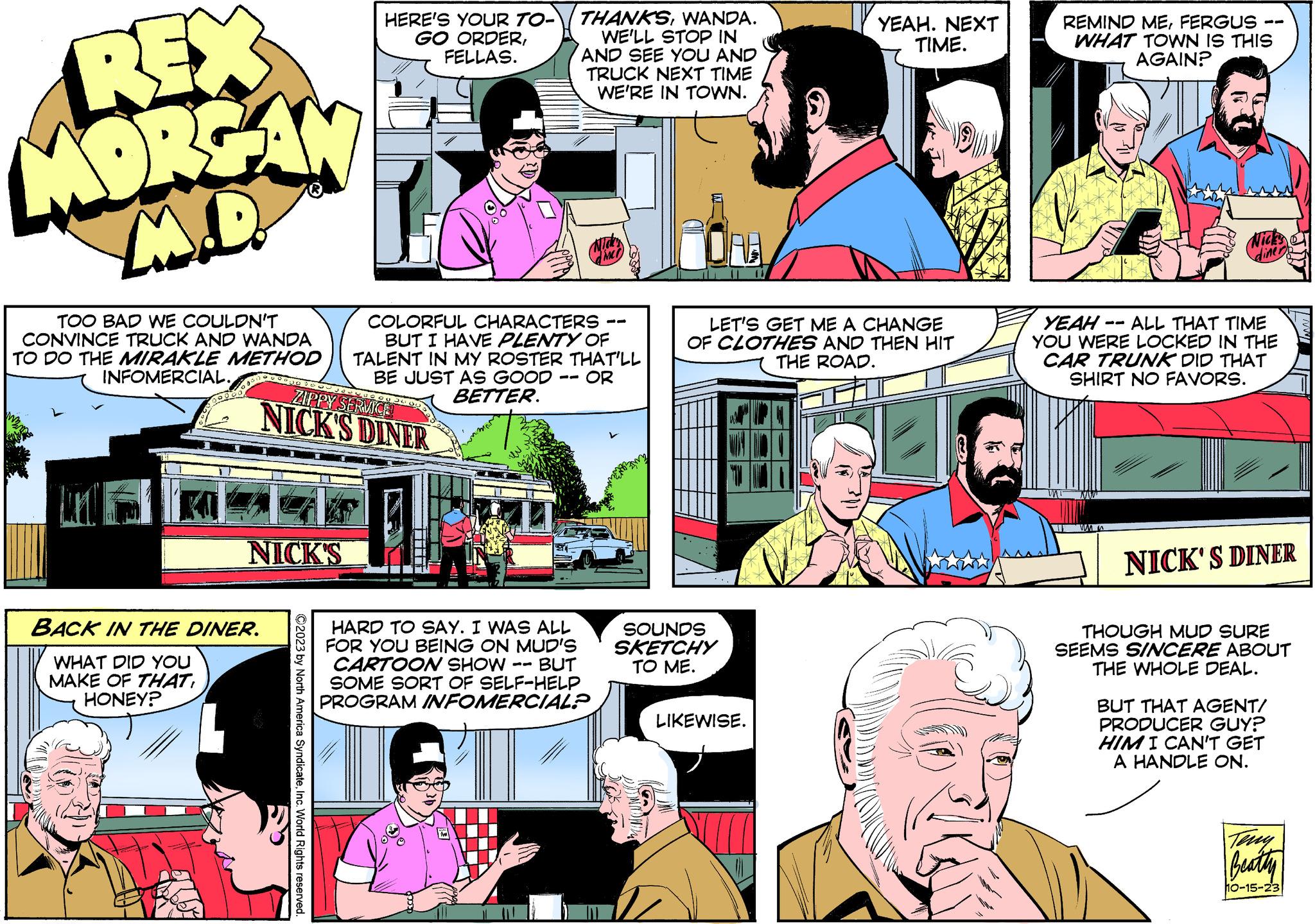 Line OCR: REX MORGAN M.D. TOO BAD WE COULDN'T CONVINCE TRUCK AND WANDA TO DO THE MIRAKLE METHOD INFOMERCIAL. 00000000030 WHAT DID YOU MAKE OF THAT HONEY? BACK IN THE DINER. NICK'S HERE'S YOUR TO- GO ORDERFELLAS. ZIPPY SERVICE NICK'S DINER ?2023 by North America SyndicateInc. World Rights reserved. THANKSWANDA. WE'LL STOP IN AND SEE YOU AND TRUCK NEXT TIME WE'RE IN TOWN. COLORFUL CHARACTERS BUT I HAVE PLENTY OF TALENT IN MY ROSTER THAT'LL BE JUST AS GOOD OR BETTER. HARD TO SAY. I WAS ALL FOR YOU BEING ON MUD'S CARTOON SHOW BUT SOME SORT OF SELF-HELP PROGRAM INFOMERCIAL? SOUNDS SKETCHY TO ME. YEAH. NEXT TIME. PET LET'S GET ME A CHANGE OF CLOTHES AND THEN HIT THE ROAD. 11/ LIKEWISE. REMIND MEFERGUS WHAT TOWN IS THIS AGAIN? Nick's YEAH ALL THAT TIME YOU WERE LOCKED IN THE CAR TRUNK DID THAT SHIRT NO FAVORS. WM NICK'S DINER THOUGH MUD SURE SEEMS SINCERE ABOUT THE WHOLE DEAL. BUT THAT AGENT/ PRODUCER GUY? HIM I CAN'T GET A HANDLE ON. Teny Beatty 10-15-23 MAN REX MORGAN M.D. TOO BAD WE COULDN'T CONVINCE TRUCK AND WANDA TO DO THE MIRAKLE METHOD INFOMERCIAL . 00000000030 WHAT DID YOU MAKE OF THAT HONEY ? BACK IN THE DINER . NICK'S HERE'S YOUR TO GO ORDERFELLAS . ZIPPY SERVICE NICK'S DINER ?2023 by North America SyndicateInc. World Rights reserved . THANKSWANDA . WE'LL STOP IN AND SEE YOU AND TRUCK NEXT TIME WE'RE IN TOWN . COLORFUL CHARACTERS BUT I HAVE PLENTY OF TALENT IN MY ROSTER THAT'LL BE JUST AS GOOD OR BETTER . HARD TO SAY . I WAS ALL FOR YOU BEING ON MUD'S CARTOON SHOW BUT SOME SORT OF SELF - HELP PROGRAM INFOMERCIAL ? SOUNDS SKETCHY TO ME . YEAH . NEXT TIME . PET LET'S GET ME A CHANGE OF CLOTHES AND THEN HIT THE ROAD . 11 / LIKEWISE . REMIND MEFERGUS WHAT TOWN IS THIS AGAIN ? Nick's YEAH ALL THAT TIME YOU WERE LOCKED IN THE CAR TRUNK DID THAT SHIRT NO FAVORS . WM NICK'S DINER THOUGH MUD SURE SEEMS SINCERE ABOUT THE WHOLE DEAL . BUT THAT AGENT / PRODUCER GUY ? HIM I CAN'T GET A HANDLE ON . Teny Beatty 10-15-23 MAN
