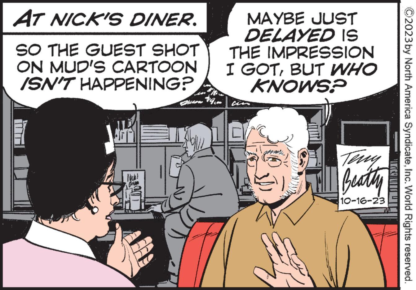 Line OCR: AT NICK'S DINER. SO THE GUEST SHOT ON MUD'S CARTOON ISN'T HAPPENING? Nicht drum $9. MAYBE JUST DELAYED IS IMPRESSION THE I GOTBUT WHO KNOWS? ??? u stip NOM Beatty 10-16-23 po 2023 by North America SyndicateInc. World Rights reserved. COM AT NICK'S DINER . SO THE GUEST SHOT ON MUD'S CARTOON ISN'T HAPPENING ? Nicht drum $ 9 . MAYBE JUST DELAYED IS IMPRESSION THE I GOTBUT WHO KNOWS ? ??? u stip NOM Beatty 10-16-23 po 2023 by North America SyndicateInc. World Rights reserved . COM