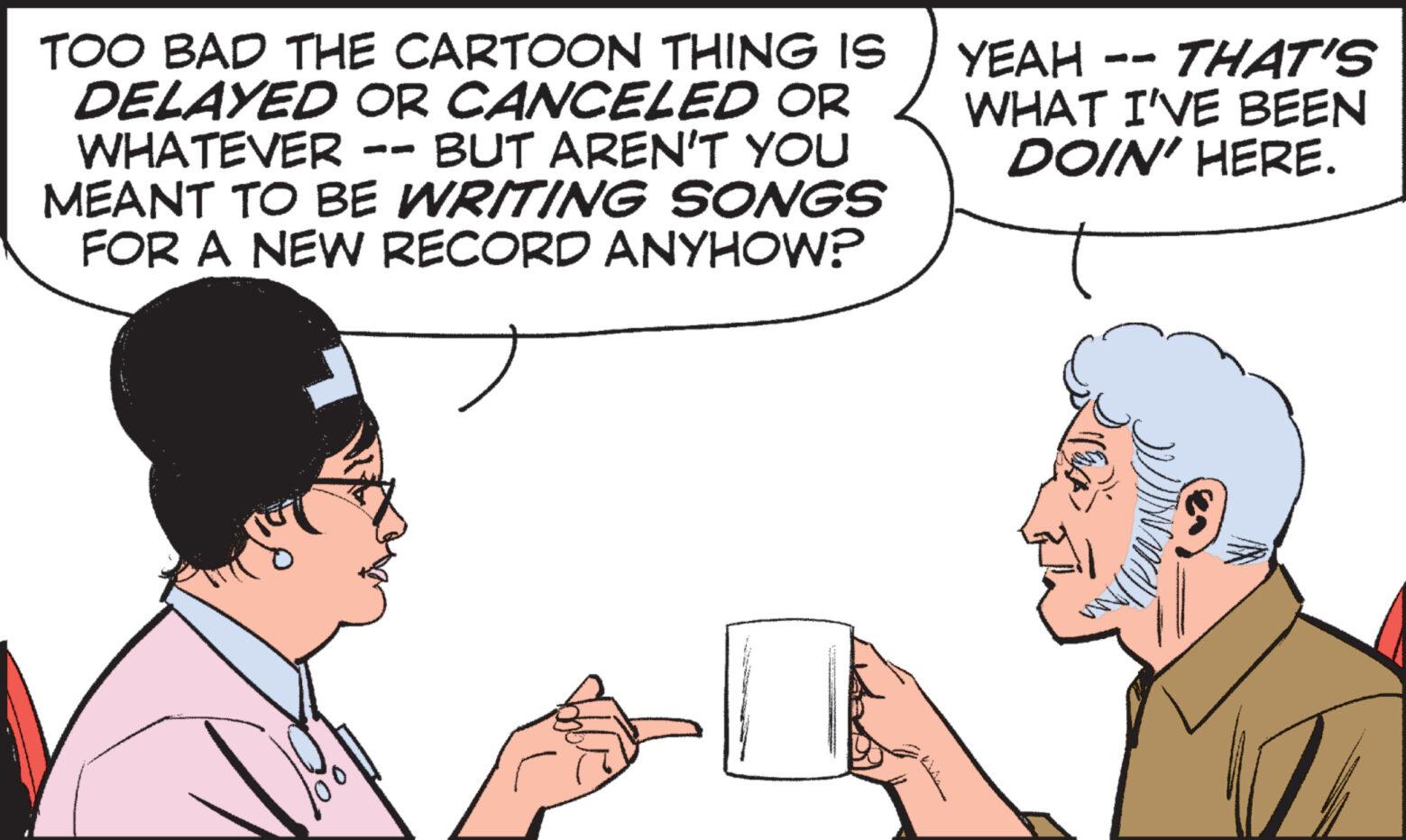 Sharing OCR: TOO BAD THE CARTOON THING IS DELAYED OR CANCELED OR WHATEVER -- BUT AREN'T YOU MEANT TO BE WRITING SONGS FOR A NEW RECORD ANYHOW? YEAH THAT'S WHAT I'VE BEEN DOIN' HERE. TOO BAD THE CARTOON THING IS DELAYED OR CANCELED OR WHATEVER -- BUT AREN'T YOU MEANT TO BE WRITING SONGS FOR A NEW RECORD ANYHOW ? YEAH THAT'S WHAT I'VE BEEN DOIN ' HERE .